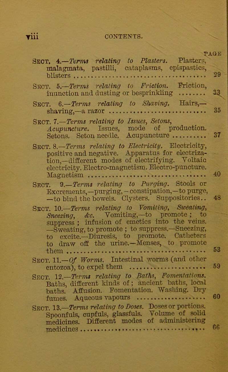 PA&K Sect. 4.—Terms relating to Plasters. Piaster.^, malngmatft, pastilli, cataplasms, epispastics, blisters 29 Sect. 5.—Terms relating to Friction. Friction, inunction and dusting or besprinkling 3^ Sect. Q.—Terms relating to Shaving. Hairs,— shaving,—a razor 35 Sect. 7.—Terms relating to Issues, Setons, Acupuncture. Issues, mode of production. Setons. Setou needle. Acupuncture 37 Sect. 8.—Terms relating to Electricity. Electricity, positive and negative. Apparatus for electriza- tion,—different modes of electrifying. Voltaic electricity. Electro-magnetism. Electro-puncture. Magnetism 40 Sect. 0.—Terms relating to Purging. Stools or Excrements,—purging, - constipation,—to purge, —to bind the bowels. Clysters. Suppositories.. 48 Sect. 10.—Terms relating to Vomiting, Sweating, Sneezing, &c. Vomiting,—-to promote; to suppress ; infusion of emetics into the veins. —Sweating, to promote ; to suppress.—Sneezing, to excite.—Diuresis, to promote. Catheters to draw off the urine.—Menses, to promote them 53 Sect. 11.-0/ Worms. Intestinal worms (and other entozoa), to expel them 59 Sect. 12.—Terms relating to Bath.t, Fomentations. Baths, different lands of; ancient baths, local baths. Affusion. Fomentation. Washing. Dry fumes. Aqueous vapours 60 Sect. 13.—Terms relat ing to Doses. Doses or portions. Spoonfuls, cupfuls, glassfuls. Volume of solid medicines. Different modes of administering medicines 5®