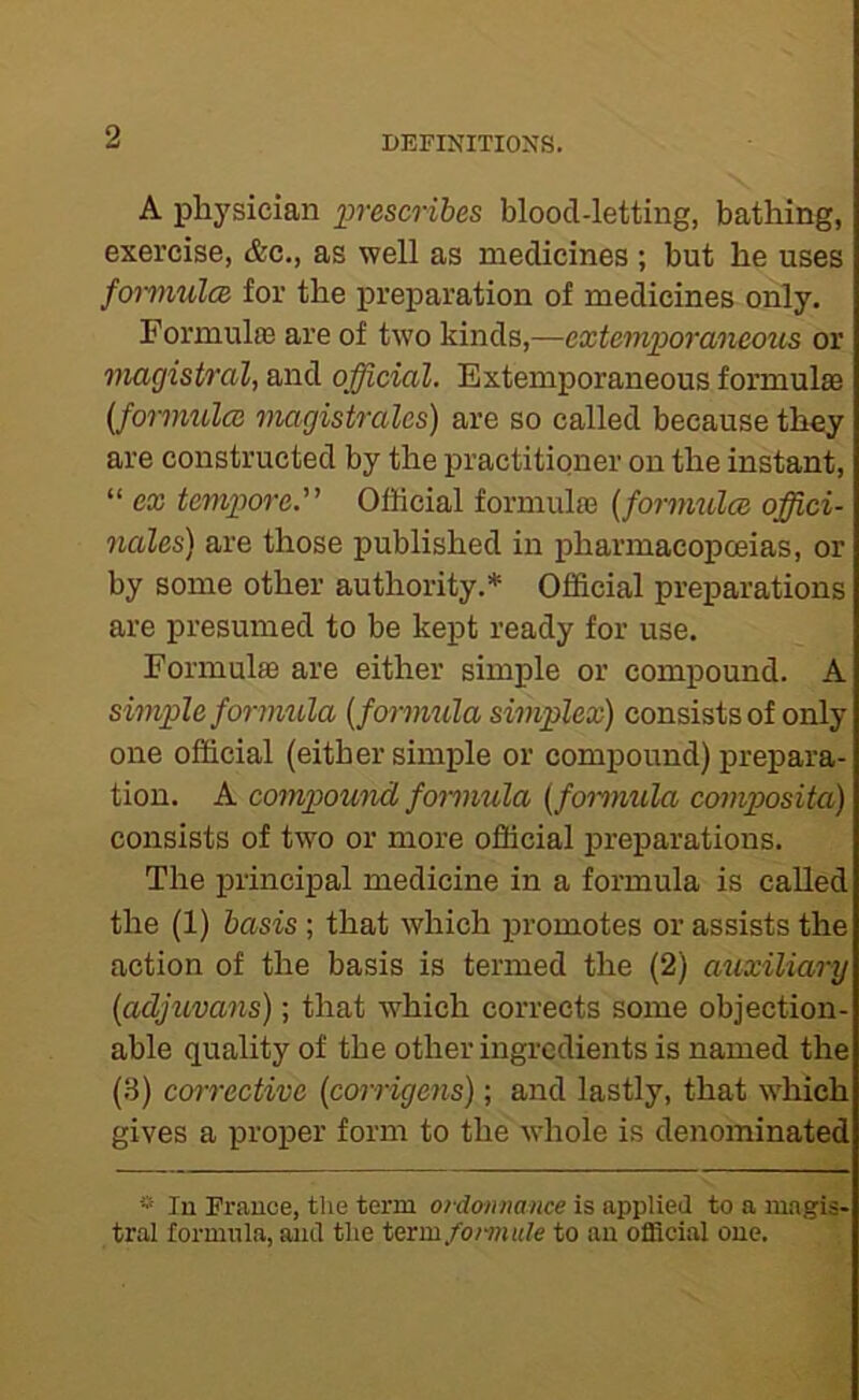 A physician iwescrihes blood-letting, bathing, exercise, &c., as well as medicines ; but he uses fomulcB for the preparation of medicines only. Formulas are of two kinds,—extemiMranecrus or magistval, and official. Extemporaneous formula {formulcc viagistrales) are so called because they are constructed by the practitioner on the instant, “ ex temjpore. Official formulas [fornmlce offici- nales) are those published in pharmacopoeias, or by some other authority.* Official preparations are presumed to be kept ready for use. Formulfe are either simple or compound. A simple formula {formula simplex) consists of only one official (either simple or compound) prepara- tion. A compound formula {fomiula composita) consists of two or more official preparations. The principal medicine in a formula is called the (1) basis; that which promotes or assists the action of the basis is termed the (2) auxiliary {adjuvans); that which corrects some objection- able quality of the other ingredients is named the (.S) corrective {coi-rigens); and lastly, that which gives a proper form to the whole is denominated * In France, the term ordonnance is applied to a magis- tral formula, and the term/o/wi(/e to an official one.