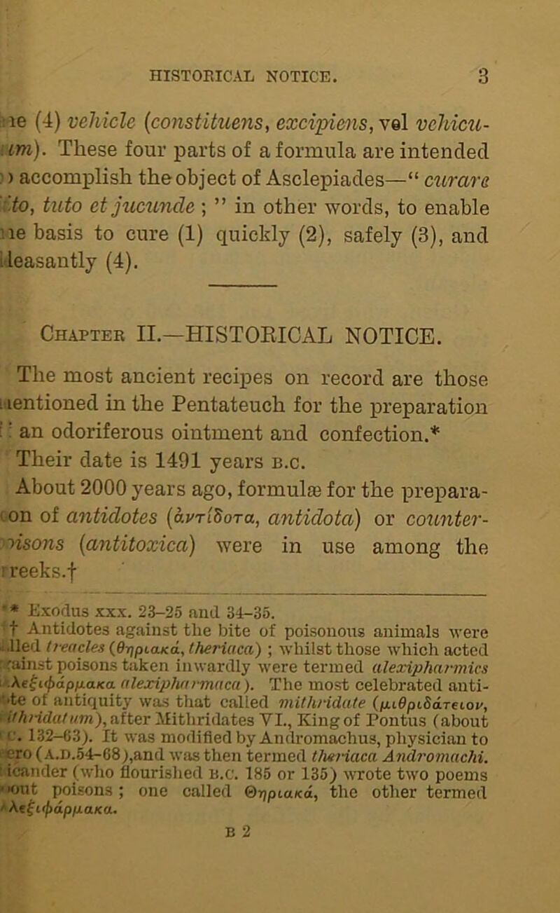 !ie (4) vehicle {constituens, excipiens,y^\ vehicu- iim). These four parts of a formula are intended ;) accomplish the object of Asclepiades—“ ciirare ito, tuto et jucuncle ; ” in other words, to enable ne basis to cure (1) quickly (2), safely (3), and ideasantly (4). Chapter II.—HISTORICAL NOTICE. The most ancient recipes on record are those nentioned in the Pentateuch for the preparation i; an odoriferous ointment and confection.* Their date is 1491 years b.c. About 2000 years ago, formul® for the prepara- con of antidotes {avri^ora, antidota) or counter- ^^isons {antitoxica) were in use among the ! reeks.f • • Exodus XXX. 23-25 nud 34-35. ■ t Antidotes against the bite of poisonous animals were a.lled l!eacles{6r]ptaK<i,theriaca) ; whilst those which acted r^rainst poisons taken inwardly were termed alexiphannics \>M^i^ap)j.aKa. alexip}iarm(tc(i). The most celebrated anti- 'Nte of antiquity was that called viithridate (/ii0ptSdTetoi/, i ithndat um), after Mithridates VI., King of Pontus {about ' c. 132-63). It was modified by Andromachus, physician to 'pro (A.D.54-68),and was then termed theHaca Andromachi. : icander (who flourished b.c. 185 or 135) wrote tw'o poems »«nit poisons ; one called ©rjptaxd, the other termed ' ^t^iipappaKO.