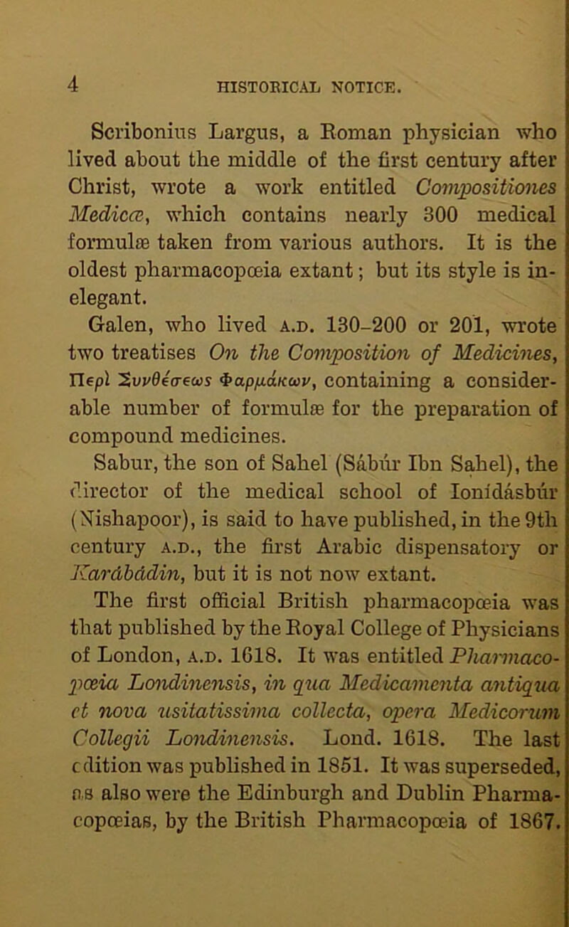 Scribonius Largus, a Eoman physician who lived about the middle of the first century after Christ, wrote a work entitled Coinpositiones Medica, which contains nearly 300 medical formulae taken from various authors. It is the oldest pharmacopoeia extant; but its style is in- elegant. Galen, who lived a.d. 130-200 or 201, wrote two treatises 0?i the Composition of Medicines, Ilepl ^apfiaKoov, containing a consider- able number of formulae for the preparation of compound medicines. Sabur, the son of Sahel (Sabiu- Ibn Sahel), the director of the medical school of lonidasbur (Nishapoor), is said to have published, in the 9th century a.d., the first Arabic dispensatory or Kardbddin, but it is not now extant. The first official British pharmacopoeia was that published by the Eoyal College of Physicians of London, a.d. 1618. It was entitled Phamiaco- poeia Londinensis, in qtia Medicamenta mitiqtia, ct nova usitatissima collecta, opera Medicorum Collegii LoJidinensis. Lond. 1618. The last edition was published in 1851. It was superseded, 0 8 also were the Edinburgh and Dublin Pharma- copoeias, by the British Pharmacopoeia of 1867.