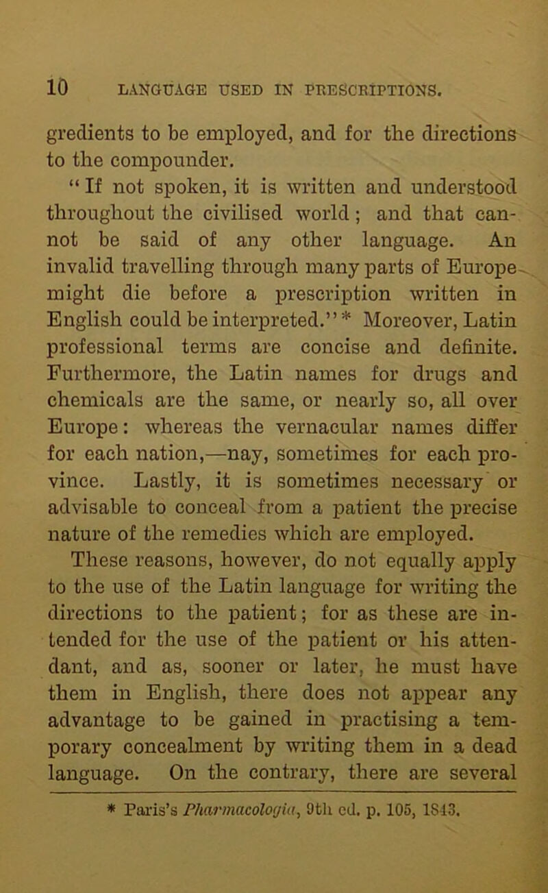 gredients to be employed, and for the directions to the compounder. “ If not spoken, it is written and understood throughout the civilised world; and that can- not be said of any other language. An invalid travelling through many parts of Europe- might die before a prescription written in English could be interpreted.” * Moreover, Latin professional terms are concise and definite. Furthermore, the Latin names for drugs and chemicals are the same, or nearly so, aU over Europe: whereas the vernacular names differ for each nation,—nay, sometimes for each pro- vince. Lastly, it is sometimes necessary or advisable to conceal from a patient the precise nature of the remedies which are employed. These reasons, however, do not equally apply to the use of the Latin language for writing the directions to the patient; for as these are in- tended for the use of the patient or his atten- dant, and as, sooner or later, he must have them in English, there does not appear any advantage to be gained in practising a tem- porary concealment by writing them in a dead language. On the contrary, there are several * Paris’s Pharmacolorjia, 9tli ed. p. 105, 1813.