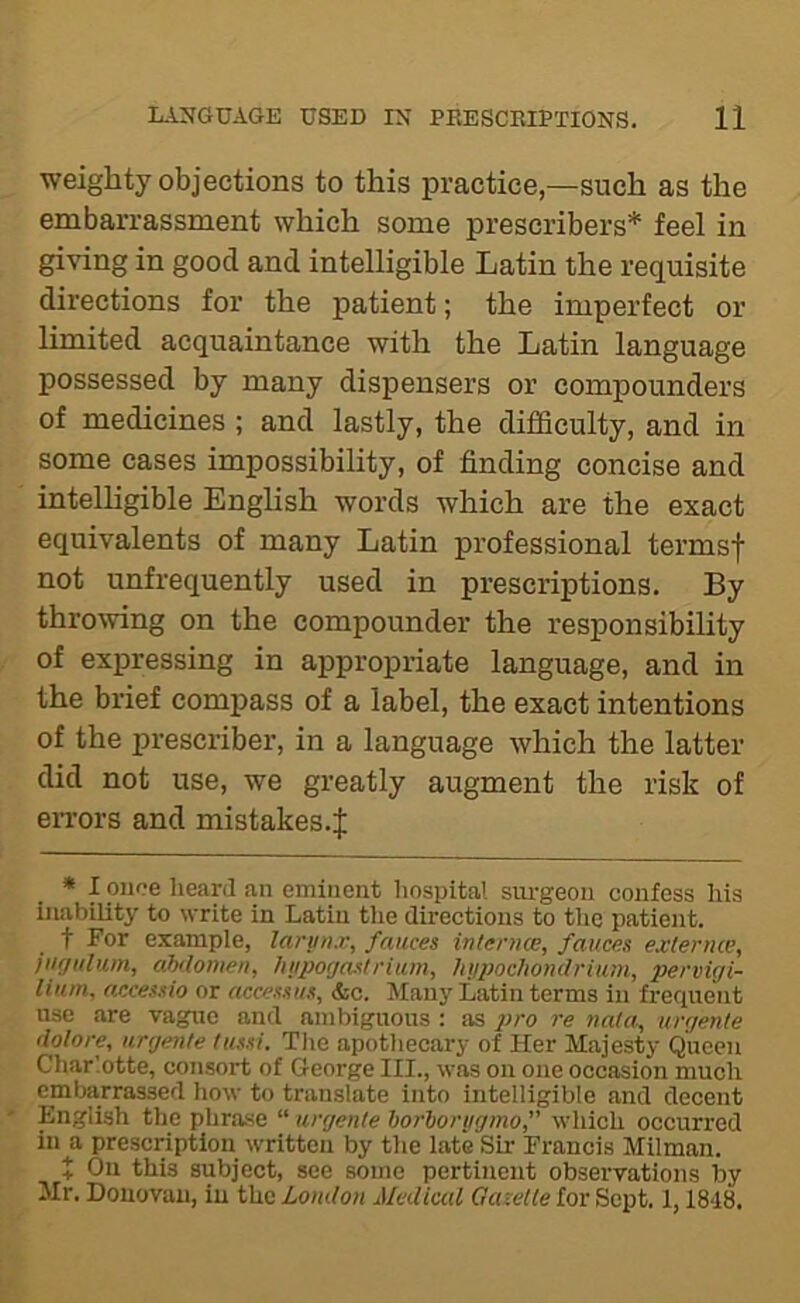 weighty objections to this practice—such as the embarrassment which some prescribers* feel in giving in good and intelligible Latin the requisite directions for the patient; the imperfect or limited acquaintance with the Latin language possessed by many dispensers or compounders of medicines ; and lastly, the difficulty, and in some cases impossibility, of finding concise and intelhgible Enghsh words which are the exact equivalents of many Latin professional termsf not unfrequently used in prescriptions. By thromng on the compounder the responsibility of expressing in appropriate language, and in the brief compass of a label, the exact intentions of the prescribe!’, in a language which the latter did not use, we greatly augment the risk of exTors and mistakes.| * I once heard an eminent hospital siu-geoii confess his inability to write in Latin the directions to the patient. t For example, lariin.v, fauces interncE, fauces exlernce, fiigulum, ahdomen, hiipocjastriian, liy})ochondrium, pervigi- lium, accessio or accessus, &c. Man}’ Latin terms in frequent use are vague and ambiguous : as pro re nala, urgente (lolore, urgente tussi. Tlie apotliecary of Her Majesty Queen Charlotte, consort of George III., was on one occasion much embarrassed liow to translate into intelligible and decent ' English the phrase “ urgente horlorijgmo,” which occurred in a prescription written by the late Sir Francis Milman. X On this subject, see some pertinent observations by Mr. Donovan, in the London Medical Gazette for Sept. 1,1848.