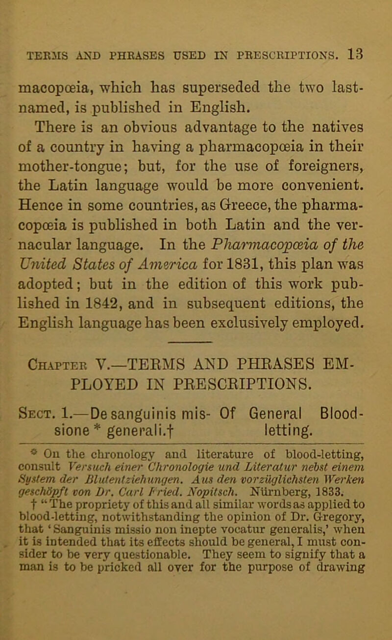 macopoeia, which has superseded the two last- named, is published in English. There is an obvious advantage to the natives of a country in having a pharmacopoeia in their mother-tongue; but, for the use of foreigners, the Latin language would be more convenient. Hence in some countries, as Greece, the pharma- copoeia is published in both Latin and the ver- nacular language. In the Phminacopceia of the United States of America for 1831, this plan was adopted; but in the edition of this work pub- lished in 1842, and in subsequent editions, the English language has been exclusively emj)loyed. Cutter V.—TEEMS AND PHEASES EM- PLOYED IN PEESCEIPTIONS. Sect. 1.—De sanguinis mis- Of General Blood- sione * generali.f letting. * Ou the chronology and literature of blood-letting, consult Versuch einer Chronologie und LiteraXur nehst einem Hystem der Blutentziehungen. Aus den vorzuglichslen Wei'ken geschSpft von Dr. Carl Fried. Nopitsch. NUrnberg, 1833. t “ The propriety of this and all similar words as applied to blood-letting, notwithstanding the opinion of Dr. Gregory, that ‘ Sanguinis missio non inepte vocatur generalis,’ when it is intended that its effects should be general, I must con- sider to be very questionable. They seem to signify that a man is to be pricked all over for the purpose of drawing