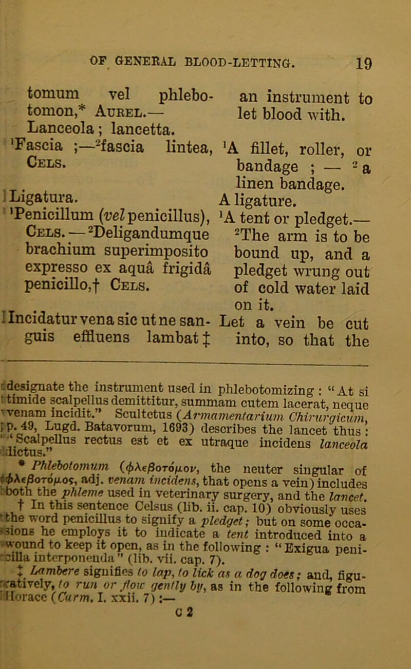 tomum vel phlebo- an instrument to tomon,* Aueel.— let blood with. Lanceola; lancetta. 'Fascia -fascia lintea, 'A fillet, roller, or 'Penicillum (veZpenieillus), 'A tent or pledget.— Cels.—^Deligandumque -g brachium superimposito bound up, and a expresso ex aqua frigida pledget wrung out penicillo,t Cels. of cold water laid on it. Ilncidatur vena sic utnesan- Let a vein be cut guis effluens lambatj into, so that the cdesignate the instrument used in phlebotomizing : “At si t timide scalpellus demittitur, summam cutem lacerat, neque Tvenam incidit.” Scnltetus (^Armamentarium Chirurgicum, rp.49, Lugd. Batavornm, 1693) describes the lancet thus: *;• Scalpellus rectus eat et ex utraque incidens lanceola lalCtUS. • Phlehotomum (<j>\fpoT6iJLov, the neuter singular of «jAe^oTOfios, adj. venam incidens, that opens a vein) includes ■.both the phleme used in veterinary surgery, and the lancet. 7 In this sentence Celsus (lib. ii, cap, 10) obviously uses tthe word penicillus to signify a vledaet: but on somn onoo. or jtoic gently by, as in the following from 1 Horace (Chrm. I. xxii. 7):— Cels. bandage ; — -’a linen bandage. i Ligatura. A ligature. c 2