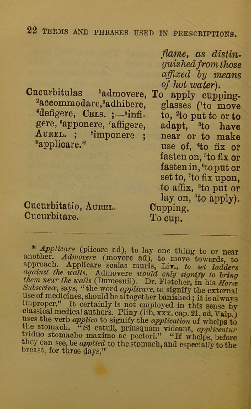 Cucurbitulas 'admovere, *accommodare,“adhibere, ^defigere, Cels. ®infi- gere, ®apponere, 'affigere, Aurel. ; applicare.* ®imponere Cucurbitatio, Aurel. Cucurbitare. flame, as dietin' guished from those affixed by means of hot water). To apply cupping- glasses ('to move to, *to put to or to adapt, ®to have near or to make use of, ^to fix or fasten on, Ho fix or fasten in, ®to put or set to, Ho fix upon, to affix, ®to put or lay on. Ho apply). Cupping. To cup. * Apphcare (plicare ad), to lay one thing to or near another. Admovere (movere ad), to move towards to approach. Applicare scalas murls, Liv., to set ladders against the walls. Admovere would only signify to bring them near the walls (Dumesnil). Dr. Fletcher, in his Hora •Subsecivce, says, “ the word applicare, to signifv the external use of medicines, should be altogether banished; it is always improper.” It certainly is not employed in this sense by classical medical authors. Pliny (lib. xxx. cap. 21, ed. Valp.) uses the verb applico to signify the application of whelps to the stomach. “ Si catuli, priusquam videant, applicentur triduo stomacho maxime ac pectori.” “If whelps, before they can see, be applied to the stomach, and especially to the breast, for three aays,”