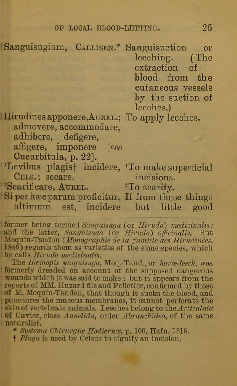 5 Sanguisugium, Callisen.^ ]Hirudines apponere,AuKEL.; admovere, accommodare, adhibere, defigere, aflSgere, imponere [see Cucurbitula, p. 22]. ' ‘Levibus plagisf incidere, Cels.; secare. •'Scarificai’e, Aurel. i Si perhaecparum proficituv, ultimum est, incidere Sanguisuction or leeching. (The extraction of blood from the cutaneous vessels by the suction of leeches.) To apply leeches. 'To make superficial incisions. -To scarify. If from these things but little good r former being termed Sanguisuga (or Hirudo) medicinalU; fand the latter, Sanguisuga (or Hirudo') officinalis. But ’ Moquin-Tandon {Monograpliie de la famille des Hirudini.es, ; 1846) regards them as varieties of the same species, which he calls Hirudo medicinalis. The Hcemopis sanguisuga, Moq.-Tand., or horse-leech, was ■ formerly dreaded on account of the supposed dangerous wounds which it was said to make ; but it appears from the reports of MM. Hazard fils and Pelletier, confirmed by those of M. Moquin-Tandon, that though it sucks the blood, and : punctures the mucous membranes, it cannot perforate the akin of vertebrate animals. Leeches belong to the Articulata of Cuvier, class Annelida, order Abranchidea, of the same naturalist. * Systema Chirurgice Hodiernce, p. 100, Hafn. 1815, t Plaga is used by Celsus to signify an incision.