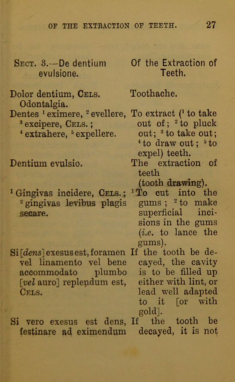 Sect. 3.—De dentium evulsione. Dolor dentium, Cels. Odontalgia. Dentes ’ eximere, ^ evellere, ® excipere, Cels. ; * extrahere, ® expellere. Dentium evulsio. ^ Gingivas incidere, Cels. ; -gingivas levibus plagis secare. Si [dens] exesus est, foramen vel linamento vel bene accommodate plumbo [vel auro] replepdum est, Cels. Si vero exesus est dens, festinare ad eximendum Of the Extraction of Teeth. Toothache. To extract (' to take out of; ’^to pluck out; ^ to take out; to draw out; ® to expel) teeth. The extraction of teeth (tooth drawing). ’ To cut into the gums ; 2 to make superficial inci- sions in the gums (i.e. to lance the gums). If the tooth be de- cayed, the cavity is to be filled up either with lint, or lead well adapted to it [or with gold]. If the tooth be decayed, it is not