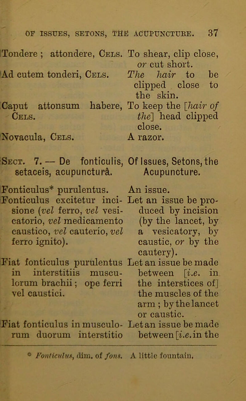 iTondere ; attondere, Cels. To shear, clip close, or cut short. ■Ad cutem tonderi, Cels. The hair to be clipped close to the skin. Caput attonsum habere, To keep the \Jmir of Cels. the'] head clipped close. Novacula, Cels. A razor. Sect. 7. — De fonticulis, setaceis, acupuncturA Of Issues, SetonSjthe Acupuncture. Fonticulus* purulentus. Fonticulus excitetur inci- sione {vel ferro, vel vesi- catorio, vel raedicamento caustico, vel cauterio, vel ferro ignito). Fiat fonticulus purulentus in interstitiis muscu- lorum brachii; ope ferri vel caustici. Fiat fonticulus in musculo- rum duorum interstitio An issue. Let an issue be pro- duced by incision (by the lancet, by a vesicatory, by caustic, or by the cautery). Let an issue be made between {i.e. in the interstices of] the muscles of the arm ; by the lancet or caustic. Let an issue be made between [i.e. in the * Fonticnlvf, dim. of /on*. A little fountain.