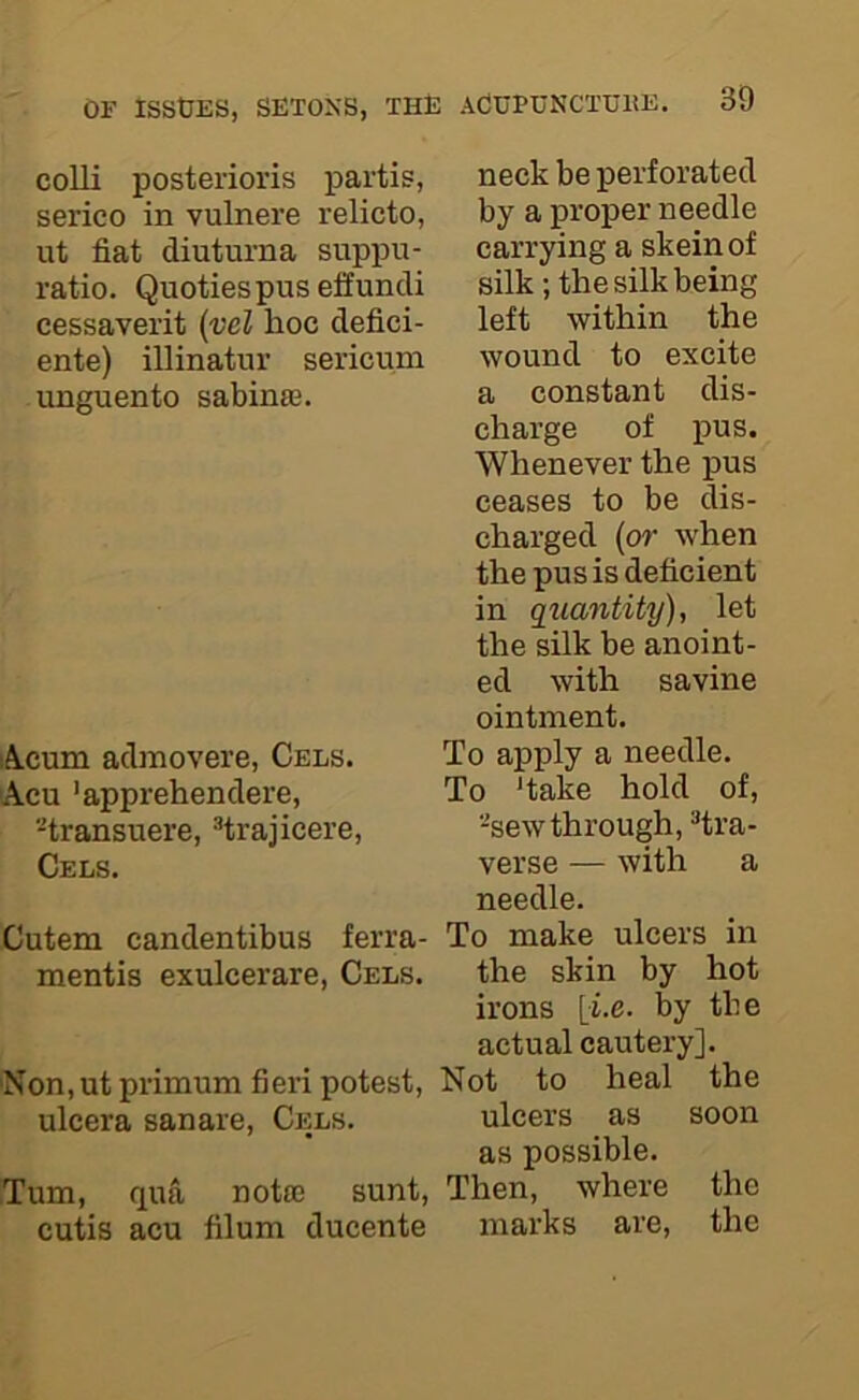 neck be perforated by a proper needle carrying a skein of silk ; the silk being left within the wound to excite a constant dis- charge of pus. Whenever the pus ceases to be dis- charged (or when the pus is deficient in qziantity), let the silk be anoint- ed with savine ointment. Acum admovere, Cels. To apply a needle. Acu 'apprehendere, To ‘take hold of, -transuere, “trajicere, -sewthrough, ^tra- Cels. verse — with a needle. Cutem candentibus ferra- To make ulcers in mentis exulcerare. Cels. the skin by hot irons [i.e. by the actual cautery]. Non, utprimum fieri potest. Not to heal the ulcera sanare. Cels. ulcers as soon as possible. Turn, qufi notfe sunt. Then, where the cutis acu filum ducente marks are, the colli posterioris partis, serico in vulnere relicto, ut fiat diuturna suppu- ratio. Quotiespuseffundi cessaverit {vel hoc defici- ente) illinatur sericum unguento sabinae.