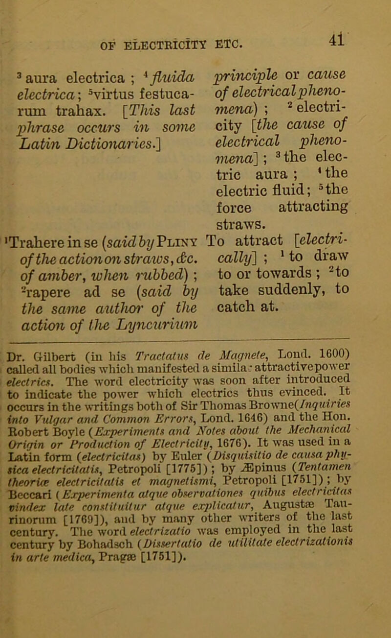 ®aura electrica ; ^fluida electrica; ®virtus festuca- rum trahax. \_This last phrase occurs in some Latin Dictionaries.1 'Trahere in se {said by Pliky of the action on straws, d'C. of amber, when rubbed); -rapere ad se {said by the same aiUlun' of the action of the Lyncurium principle ov cause of electrical pheno- mena) ; * electri- city {the cause of electrical pheno- mena'] ; ® the elec- tric aura ; * the electric fluid; ®the force attracting straws. To attract {electri- cally] ; ' to draw to or towards ; to take suddenly, to catch at. Dr. Gilbert (iii his Tracfatus de Magnete, Louil. 1600) called all bodies which manifested a simila: attractive power electrica. The word electricity was soon after introduced to indicate the power which electrics thus evinced. It occurs in the wTitings both of Sir Thomas Brownef/n^uirie.s into Vulgar and Common Errora, Lond. 1646) and the Hon. Robert Boyle {Experimenta and Notes about the Mechanical Origin or Production of Electricity, 1676). It was used in a Latin form (^electricitaa) by Euler {Diaquisitio de causaphy- sica electricitatia, Petropoli [1775]); by ^Epinus (Tentamen theories electricitatia et magnetismi, Petropoli [1751]); by Bcccari (Ejrperimenta atque obaervationea quibus electricitaa vindex late conatituitur atque exjilicatur, August® Tau- rinorum [1769]), and by many other writers of the last century. The word electrizatio was employed in the last century by Bohatlsch (Diaaertatio de utilitate electrizationis in arte medica, Pragse [1751]).