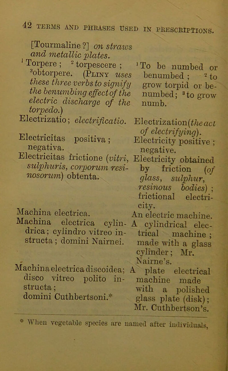 [Tourmaline ?] on straws and metallic plates. ' Torpere ; ^ torpescere ; • To be numbed or obtorpere. (Pliny uses benumbed ; - to these three verbs to signify grow torpid or be- the benumbing effect of the numbed; => to grow elect'} %c discJiciTQe of the numb. torpedo,) Electrizatio; electrificatio. Electrization(<7ieact . of electrifying). Electricitas positiva ; Electricity positive • negativa. ^ ^ negative. Electricitas frictions (vitri, Electricity obtained sulphuris, corporum resi- by friction (of nosorum) obtenta. glass, sulphur, resinous bodies) ; frictional electri- AT electrica. An electric machine. Machina electrica cylin- A cylindrical elec- dnea; cylindrovitreo in- trical machine; structa; domini Nairnei. made with a glass cylinder; Mr. A? T.- . . . Nairne’s. Machina electrica discoidea; A plate electrical disco vitreo polito in- machine made structa; with a polished domini Cuthbertsoni.* glass plate (disk); Mr. Cuthbertson’s. ** When vegetable species are named after individuals,