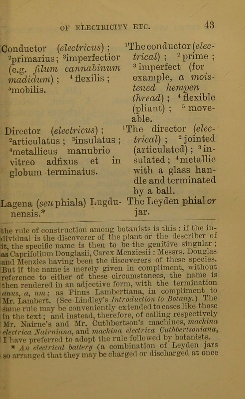 :Conductor (eleciricus) ; -primarius; »imperfectior (e.g. filum cannahimLm madidum) ; flexilis ; ^mobilis. Director (electricus); ®articulatus; ^insulatus; ^metallicus manubrio _ vitreo adfixus et in globuni terminatus. Lagena (seMphiala) Lugclu- nensis.* ’The conductor {elec- trical) ; -prime ; ” imperfect (for example, a mois- tened hempen thread); ^ flexible (pliant) ; ® move- able. ’The director {elec- trical) ; ’^jointed (articulated); ® in- sulated; ■‘metallic with a glass han- dle and terminated by a ball. The Leyden phial or jar. tlie rule of construction among botanists is this : if the in- ilividual is the discoverer of the plant or the describe!- ot it, the specific name is then to be tlie genitive singular ; as Caprifolium Douglasii, Carex Menziesii: Messrs. Douglas .and Meuzies having been the discoverers of these species. But if the name is merely given in compliment, without reference to either of these circumstances, the name is then rendered in an adjective form, with the termination nmif, «, nm; as Finns Lambertiana, in compliment to Mr. Lambert. {Q^iQlAwWey's, Introduction to Botany.) The I Same rule may be conveniently extended to cases like those in the text; and instead, therefore, of calling respectively I Mr. Nairue’s and Mr. Cuthbertson’s machines, 'nuichinct ‘plectrica ynirniana, and mcichina electrica Cuthbertsoniana, II have preferred to adopt the rule followed by botanists. • An ulectrical b(dtenj (a combination of Leyden ]ars ■ so arranged that they may be charged or discharged at once