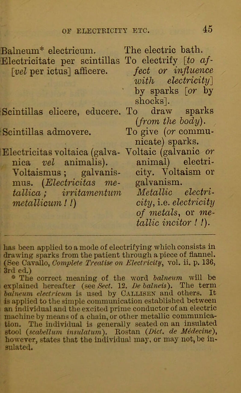 Balneum* electricum. ■Electricitate per scintillas \vel per ictus] afficere. ■Scintillas elicere, educere. ■Scintillas admovere. lElectricitas voltaica (galva- nica vel animalis). Voltaismus; galvanis- mus. {Electricitas me- tallica; irritamcntuvi metallicum! 1) The electric bath. To electrify [to af- fect or influence %oith electricity'] by sparks [or by shocks]. To draw sparks {from the body). To give (or commu- nicate) sparks. Voltaic (galvanic o?’ animal) electri- city. Voltaism or galvanism. Metallic electri- city, i.e. electricity of metals, or me- tallic incitor!!). lias been applied to a mode of electrifying which consists in drawing sparks from the patient through a piece of flannel. (See Cavailo, Complete Treatise on Electricity, vol. ii. p. 136, 3rd ed.) * The correct meaning of the word balneum will be explained hereafter (see Sect. 12. De balneis). The term balneum electricum is used by Callisek and others. It is applied to the simple communication established between an indiiridual and the excited prime conductor of an electric machine by means of a chain, or other metallic communica- tion. The individual is generally seated on an insulated stool (scahellum insulatum). Kostan {Diet, de Midecine), however, states that the individual may, or may not, be in- sulated.