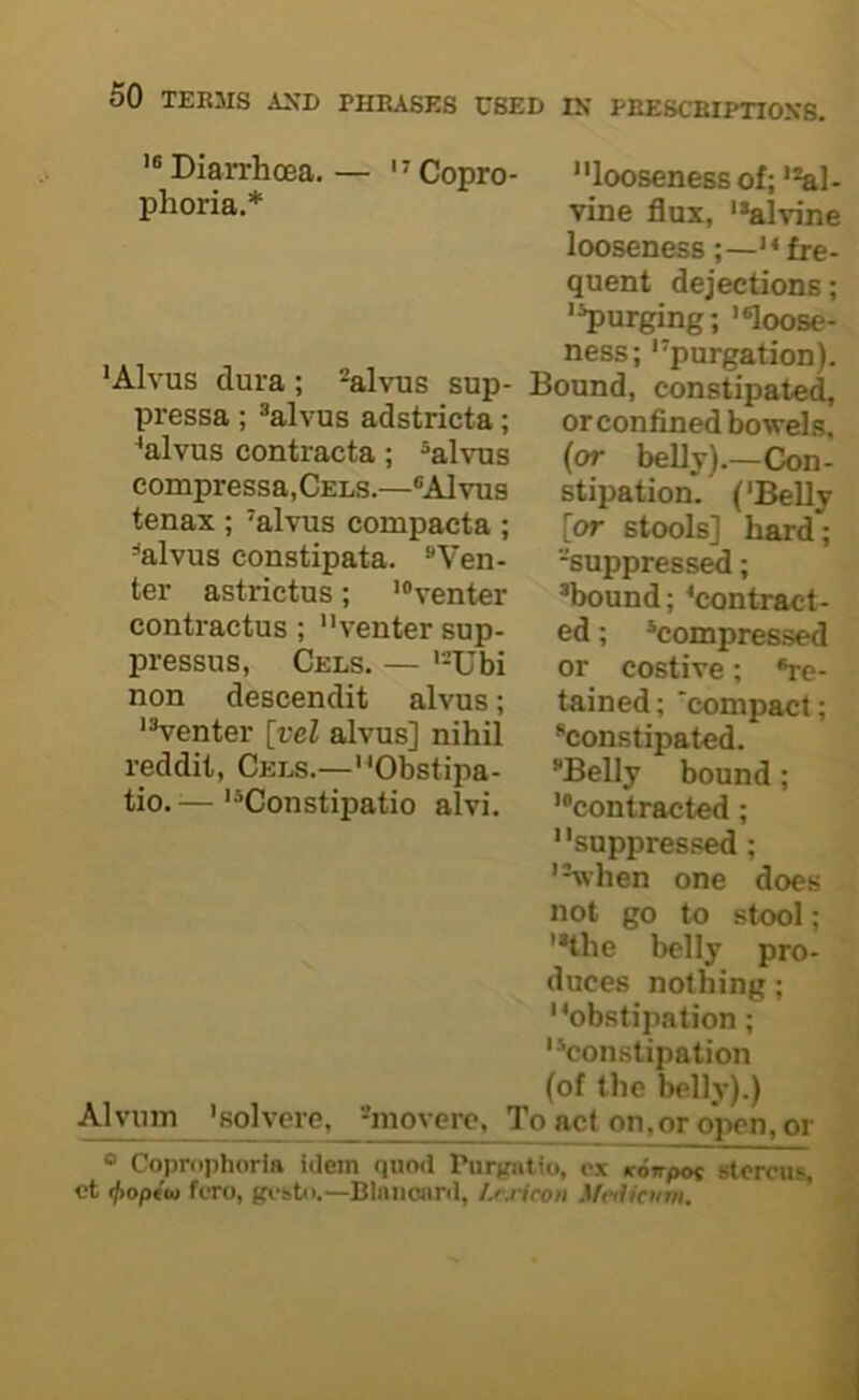 PRESCBIPTIOX8. '* Diarrhoea, phoria.* Alvuin ' Copro- looseness of; '*al- vine flux, '*alvine looseness ;—*< fre- quent dejections; ’^urging; ’«loose- ness; purgation), •alvus sup- Bound, constipated, or confined bowels, (or belly).—Con- stipation. ('Belly [or stools] hard; -suppressed; ’bound; ‘contract- ed ; ’compressed or costive; ®re- tained; 'compact; constipated. Belly bound; ’“contracted; suppressed; 'Vhen one does not go to stool; '*the belly pro- duces nothing; obstipation; constipation (of the belly).) 'solvere, -niovcre. To act on,or open, or 'Alvus dura pressa ; ’alvus adstricta; ‘alvus eontracta; ’alvus compressa,CELS.—“Alvus tenax ; ’alvus compacta ; alvus constipata. Ven- ter astrictus; '“venter contractus ; venter sup- pressus, Cels. — Ubi non descendit alvus; venter [vel alvus] nihil reddit, Cels.—Obstipa- tio. ^—Constipatio alvi. « Coprophorla idem quod Purgiitio, cx Konpot stcrcus, ct ifioptu ftTo, —Blniicnrd, Lrjicon \fc<Ucym,