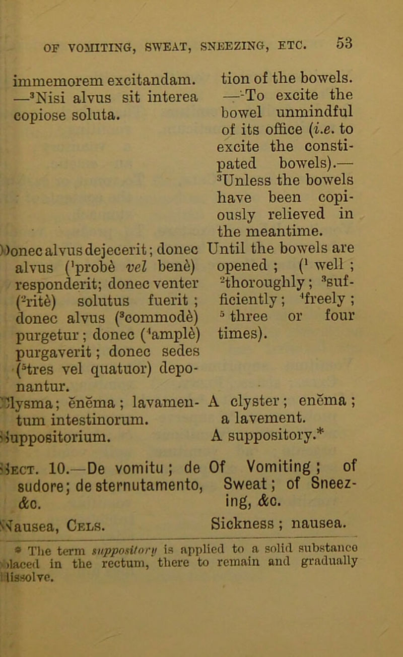 immemorem excitandam. —®Nisi alvus sit interea copiose soluta. »onec alvus dejecerit; donee alvus ('pi’ob^ vel ben6) respondent; donee venter (-rit^) solutus fuerit ; donee alvus feoinmod^) purgetur; donee (^ampl6) purgaverit; donee sedes (Hres vel quatuor) depo- nantur. '31ysma; enema ; lavamen- tum intestinorum. rluppositorium. tion of the bowels. —-To exeite the bowel unmindful of its offiee (i.e. to exeite the eonsti- pated bowels).— ^Unless the bowels have been eopi- ously relieved in the meantime. Until the bowels are opened ; (• well ; -thoroughly; ^suf- ficiently ; ■'freely ; ® three or four times). A clyster; enema ; a lavement. A suppository.* flECT. 10.—De vomitu ; de Of Vomiting ; of sudore; desternutamento, Sweat; of Sneez- &o. ing, Ac. S-Tausea, Cels. Sickness ; nausea. » Tlie term mppo.iitorii is applied to a solid substance :>)laced in the rectum,'there to remain and gradually ! lissolve.