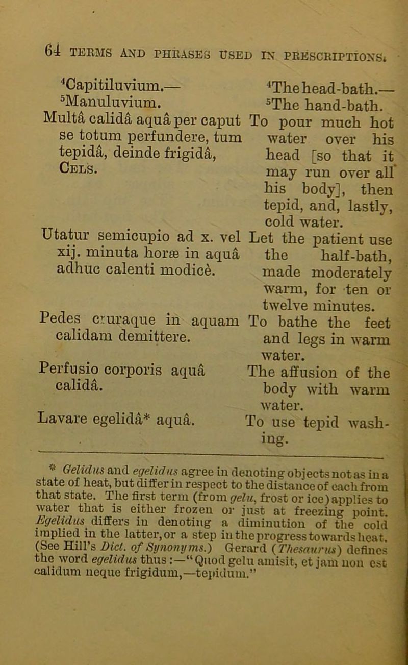 'The head-bath.— ®The hand-bath. To pour much hot water over his head [so that it may run over all’ his body], then tepid, and, lastly, cold water. Let the patient use the half-bath, made moderately warm, for ten or twelve minutes. Pedes cruraque in aquam To bathe the feet calidam demittere. Perfusio corporis aqua calida. Lavare egelida* aqua. » Gehdus and egelidus agree in deuotiug objects not as in a state of heat, but differ in respect to the distance of cacli from that state. The first term (from gelu, frost or ice)applies to water that is either frozen or just at freezing point. AVrfJdKS differs in denoting a diminution of the cold implied in the latter, or a step in the progress towards heat. (See Hill’s Diet, of Synonyms.) aerard {Thesaurus) defines the word egelidiis thus“ Quod gelu amisit, et jam non est ' calidum neque frigidum,—tepidum.” ; and legs in warm water. The affusion of the body with warm water. ^ To use tepid wash- ing. 'Capitiluvium.— ^Manuluvium. Multa calida aqua per caput se totum perfundere, turn tepida, deinde frigida. Cels. Utatur semicupio ad x. vel xij. minuta horae in aqua adhuc calenti modied.