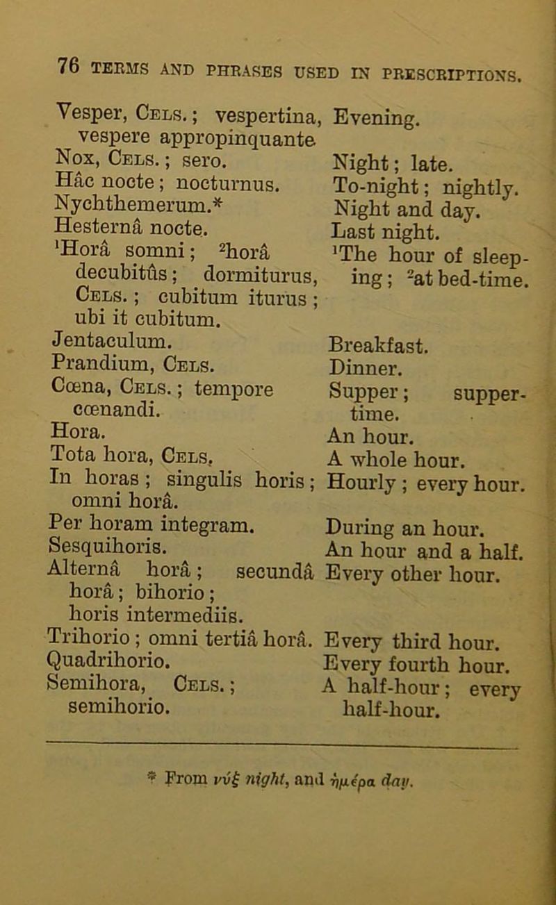 Vesper, Cels. ; vespertina, vespere appropinquante Nox, Cels. ; sero. Hac noete; nocturnus. Nychthemerum.* Hesterna nocte. *Hora somni; ^j^ora decubittis; dormiturus, Cels. ; cubitum iturus ; ubi it cubitum. Jentaculum. Prandium, Cels. Coena, Cels. ; tempore coenandi. Hora. Tota hora, Cels, In horas ; singulis horis; Omni hoi4. Per horam integram. Sesquihoris. Alterna hora; secunda hora; bihorio; horis intermediis. Trihorio; omni tertia hora Quadrihorio. Semihora, Cels. ; semihorio. Evening. Night; late. To-night; nightly. Night and day. Last night. ’The hour of sleep- ing; -at bed-time. Breakfast. Dinner. Supper; supper- time. An hour. A whole hour. Hourly; every hour. During an hour. An hour and a half. Every other hour. Every third hour. Every fourth hour. A half-hour; every half-hour. * From t'vi night, and ^V-