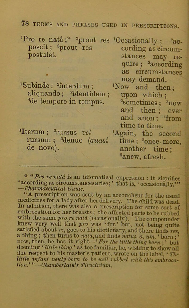 *Pro re nata ;* Sprout res 'Occasionally ; -ac- poscit; Sprout res cording as circum- postulet. stances may re- quire ; ^according , as circumstances may demand. 'Subinde; ^ihterdum; 'Now and then; aliquando; ^identidem ; upon which ; ^de tempore in tempus. -sometimes; ®now and then ; ever and anon; 'from time to time. 'Iterum; h’ursus vel 'Again, the second rursum ; ^^enuo [guasi time; -once more, de novo). another time; ®anew, afresh. « »/>;•(, re nata is an idiomatical expressiou : it signifies ‘ according as circumstances arise; ’ that is, ‘ occasionally.’ ” —Pharmcueevlical Guide. “A prescription was sent by an accoucheur for the usual medicines for a lady after her delivery. The child wtis dead. In addition, there was also a prescription for some sort of embrocation for her breasts ; the affected parts to be rubl)ed with the same p7'o re nata (occasionally). The compounder knew very well that pro was ‘ for,’ but, not being quite satisfied about re, goes to his dictionary, and there finds res, a thing; then turns to nata, and finds natus, a, urn, ‘ born; ’ now, then, he has it right—’ For the little thing born ; ’ but deeming ‘ little thiiuj ’ as too familiar, he, wishing to show all due respect to his master’s patient, wrote on the label,' The little infant newly born to be well rubbed with this embroca- tion.’ ”—Chamberlain’s Tirocinium.