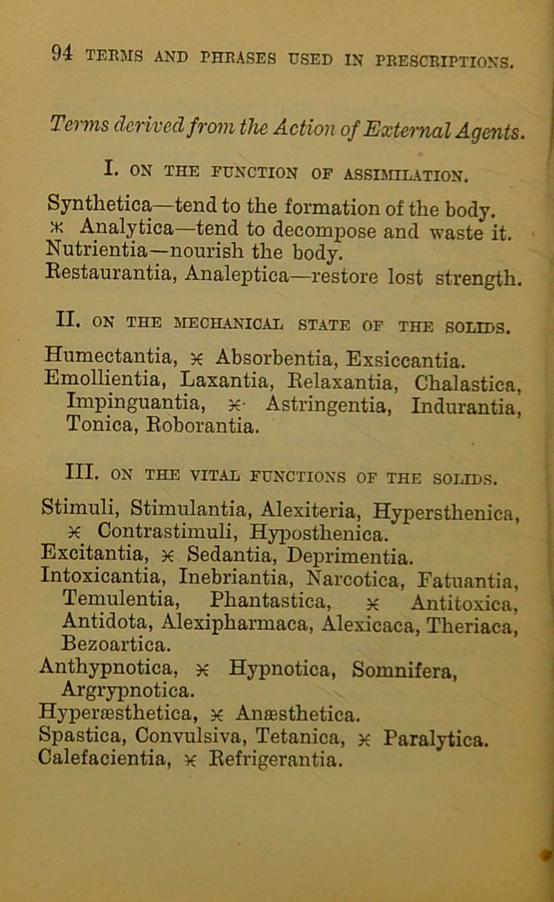 Terms derived from the Action of External Agents. I. ON THE FUNCTION OF ASSIMILATION. Synthetica—tendto the formation of the body. Analytica—tend to decompose and waste it. Nutrientia—nourish the body. Restaurantia, Analeptica—restore lost strength. II. ON THE MECHANICAL STATE OF THE SOLIDS. Humectantia, x Absorbentia, Exsiccantia. Emollientia, Laxantia, Eelaxantia, Chalastica, Impinguantia, Astringentia, Indurantia, Tonica, Eoborantia. III. ON THE VITAL FUNCTIONS OF THE SOLIDS. Stimuli, Stimulantia, Alexiteria, Hypersthenica, X Contrastimuli, Hyposthenica. Excitantia, x Sedantia, Deprimentia. Intoxicantia, Inebriantia, Narcotica, Fatuantia, Temulentia, Phantastica, x Antitoxica, Antidota, Alexipharmaca, Alexicaca, Theriaca, Bezoartica. Anthypnotica, x Hypnotica, Somnifera, Argrypnotica. Hyperoesthetica, x Amesthetica. Spastica, Convulsiva, Tetanica, x Paralytica. Calefacientia, x Eefrigerantia.