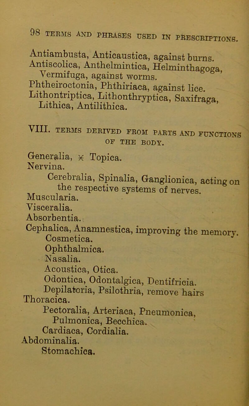 Antiambusta, Auticaustica, against burns. Antiscolica, Anthelmintica, Helminthagoga Vermifuga, against worms. Phtheiroctonia, Pbthiriaca, against lice. Lithontriptica, Lithonthryptica, Saxifraca, Lithica, Antilithica. ^ VIII. TERMS DERIVED FROM PARTS AND FUNCTIONS OF THE BODY. Generalia, x Topica. Nervina. Cei^bralia, Spinalia, Ganglionica, acting on the respective systems of nerves. Muscularia. Visceralia. Absorbentia. Cephalica, Anamnestica, improving the memory. Cosmetica. Ophthalmica. Nasalia. Acoustica, Otica. Odontica, Odontalgica, Dentifricia. Depilatoria, Psilothria, remove hairs Thoracica. Pectoralia, Arteriaca, Pneumonica, Pulmonica, Becchica. ’ Cardiaca, Cordialia. Abdominalia. Stomachics.