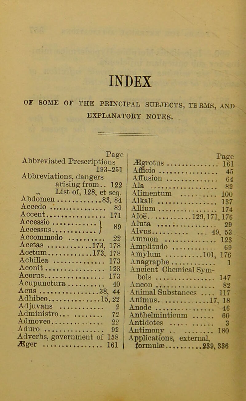 INDEX OF SOME OF THE PBINCIPAL SUBJECTS, TE RMS, AND EXPLANATORY NOTES. Page Abbreviated Prescriptions 193-251 Abbreviations, dangers arising from.. 122 „ List of, 128, et seq. Abdomen 83, 84 Accedo 89 Accent 171 Accessio > . Accessus / Accommodo 22 Acetas 173, 178 Acetum 173, 178 Achillea 173 Aconit 123 Aconis 173 Acupunctura 40 Acus 38, 44 Adhibeo 15,22 Adjuvans 2 Admiuistro 72 Admoveo 22 Aduro 92 Adverbs, government of 158 iEger 161 Page ^gi-otus 161 AflScio 45 Affusion 64 Ala 82 Alimentum '.. loO Alkali 137 Allium 174 Aloe 129,171,176 Aluta 29 Alvus 49, 53 Amnion 123 Amplitudo 69 Amylum 101, 176 Anagraplie l Ancient Chemical S_^•m- bols 147 Ancon 82 Animal Substances 117 Animus 17, 18 Anode 46 Anthehninticum 60 Antidotes 3 Antimony 180 Applications, external, formulae S39,336