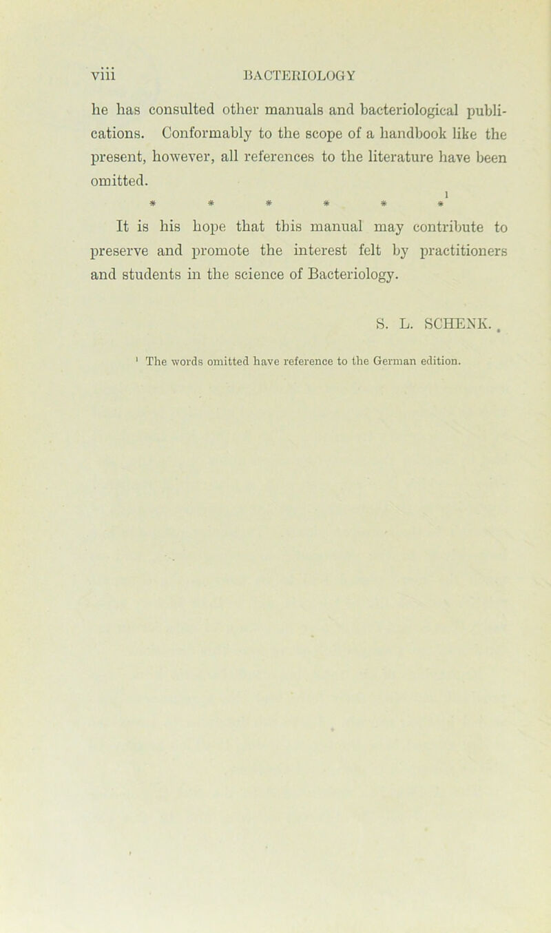 lie has consulted other manuals and bacteriological publi- cations. Conformably to the scope of a handbook like the present, however, all references to the literature have been omitted. ^ It is his hope that this manual may contribute to preserve and promote the interest felt by practitioners and students in the science of Bacteriology. S. L. SCHENK.. ' The words omitted have reference to the German edition.