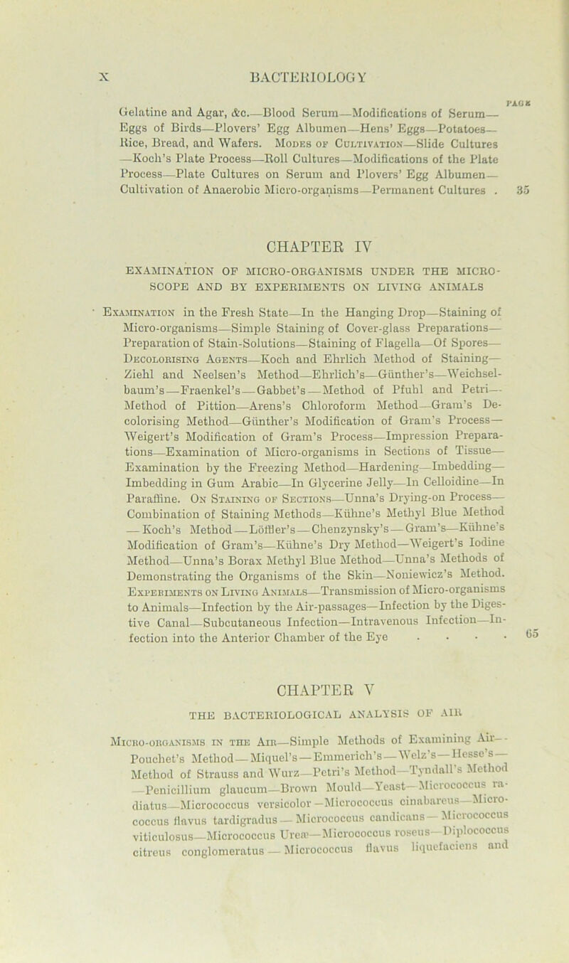 Gelatine and Agar, &c—Blood Serum—Modifications of Serum— Eggs of Birds—Plovers’ Egg Albumen—Hens’ Eggs—Potatoes- Bice, Bread, and Wafers. Modes of Cultivatio-n—Slide Cultures —Koch’s Plate Process—Boll Cultures—Modifications of the Plate Process—Plate Cultures on Serum and Plovers’ Egg Albumen — Cultivation of Anaerobic Micro-organisms—Permanent Cultures . 3 CHAPTEE IV EXAMINATION OP MICEO-OEGANISMS UNDEE THE MICEO- SCOPE AND BY EXPEEIMENTS ON LIVING ANIMALS E.XA3IINATI0N in the Fresh State—In the Hanging Drop—Staining of Micro-organisms—Simple Staining of Cover-glass Preparations— Preparation of Stain-Solutions—Staining of Flagella—Of Spores— Deoolokising Agents—Koch and Ehrlich Method of Staining— Eiehl and Neelsen’s Method—Ehrlich’s—Gunther’s—Weichsel- baum’s—Fraenkel’s—Gabbet’s — Method of Pfuhl and Petri— Method of Pittion—Arens’s Chloroform Method—Gram’s De- colorising Method—Giinther’s Modification of Gram’s Process— Weigert’s Modification of Gram’s Process—Impression Prepara- tions—Examination of Micro-organisms in Sections of Tissue— Examination by the Freezing Method—Hardening—Imbedding— Imbedding in Gum Arabic—In Glycerine Jelly—In Celloidine—In Paraffine. On St^uning of Sections—Unna’s Drying-on Process— Combination of Staining Methods—Kiihne’s Methyl Blue Method — Koch’s Method—Lbffler’s — Chenzynsky’s — Gram’s—Kiihne’s Modification of Gram’s—Kiihne’s Dry Method—Weigert’s Iodine Method—Unna’s Borax Methyl Blue Method—Unna’s Methods of Demonstrating the Organisms of the Skin—Noniewicz’s Method. Expeeihents on Living Animals—Transmission of Micro-organisms to Animals—Infection by the Air-passages—Infection by the Diges- tive Canal—Subcutaneous Infection—Intravenous Infection—In- fection into the Anterior Chamber of the Eye . . . . CHAPTER V THE BACTEEIOLOGICAL ANALYSIS OF AIE M1C110-OHO.ANISMS IN THE Am—Simple Methods of Examining Air-- Pouchet’s Method—Miquel’s —Emmerich’s —Welz’s—Hesse’s— Method of Strauss and Wurz—Petri’s Method—Tyndall’s Jlethod — Ponicillium glaucum—Drown Mould—Yeast— Miciococcus ra- diatus—Micrococcus versicolor -Micrococcus cinabarous-Micro- coccus flavus tardigradus — Micrococcus eandicans—Micrococcus viticulosus—Micrococcus Urern—Micrococcus roseus- Diplococcus citreus conglomeratus — Micrococcus llavus hquefaciens and