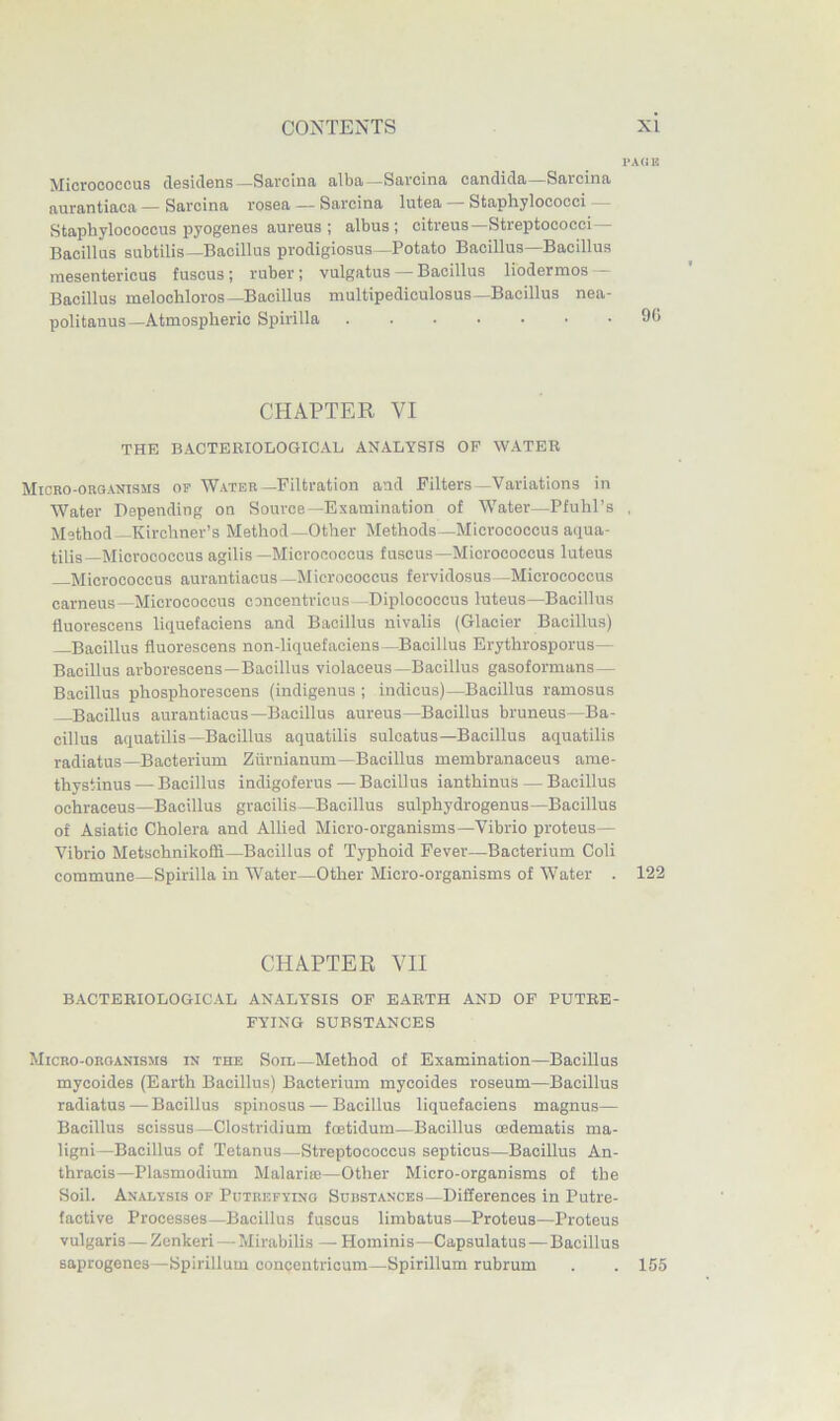 I'AdU Micrococcus clesiclens—Sarcina alba—Sarcina Candida—Sarcina aurantiaca — Sarcina rosea — Sarcina lutea — Staphylococci — Staphylococcus pyogenes aureus ; albus ; citreus—Streptococci— Bacillus subtilis—Bacillus prodigiosus—Potato Bacillus Bacillus inesentericus fuscus; ruber; vulgatus Bacillus liodermos - Bacillus melochloros—Bacillus multipediculosus—Bacillus nea- politanus—Atmospheric Spirilla 96 CHAPTER VI THE BACTERIOLOGICAL ANALYSIS OF WATER Micro-OROANISMS or Water—Filtration aad Filters—Variations in Water Depending on Source—Examination of Water—Pfuhl’s , Method—Kirchner’s Method—Other Methods—Micrococcus aipia- tilis—Micrococcus agilis—Micrococcus fuscus—Micrococcus luteus Micrococcus aurantiacus —Micrococcus fervidosus—Micrococcus carneus—Micrococcus concentricus —Diplococcus luteus—Bacillus fluorescens liquefaciens and Bacillus nivalis (Glacier Bacillus) Bacillus fluorescens non-liquefaciens—Bacillus Erythrosporus— Bacillus arborescens—Bacillus violaceus—Bacillus gasoformans — Bacillus phosphorescens (indigenus ; indicus)—Bacillus ramosus Bacillus aurantiacus—Bacillus aureus—Bacillus bruneus—Ba- cillus aquatilis—Bacillus aquatilis sulcatus—Bacillus aquatilis radiatus—Bacterium Zurnianum—Bacillus membranaceus ame- thystinus — Bacillus indigoferus — Bacillus ianthinus — Bacillus ochraceus—Bacillus gracilis—Bacillus sulphydrogenus—Bacillus of Asiatic Cholera and Allied Micro-organisms—Vibrio proteus— Vibrio Metschnikoffi—Bacillus of Typhoid Fever—Bacterium Coli commune—Spirilla in Water—Other Micro-organisms of Water . 122 CHAPTER VII BACTERIOLOGICAL ANALYSIS OF EARTH AND OF PUTRE- FYING SUBSTANCES Micro-oroanisms IK THE SoiL—Method of Examination—Bacillus mycoides (Earth Bacillus) Bacterium mycoides roseum—Bacillus radiatus — Bacillus spinosus — Bacillus liquefaciens magnus— Bacillus scissus—Clostridium foetidum—Bacillus oedematis ma- lign!—Bacillus of Tetanus—Streptococcus septicus—Bacillus An- thracis—Plasmodium Malarias—Other Micro-organisms of the Soil. Analysis of Putrefying Substances—Differences in Putre- factive Processes—Bacillus fuscus limbatus—Proteus—Proteus vulgaris — Zcnkeri—Mirabilis — Hominis—Capsulatus—Bacillus saprogenes—Spirillum concentricum—Spirillum rubrum . . 155