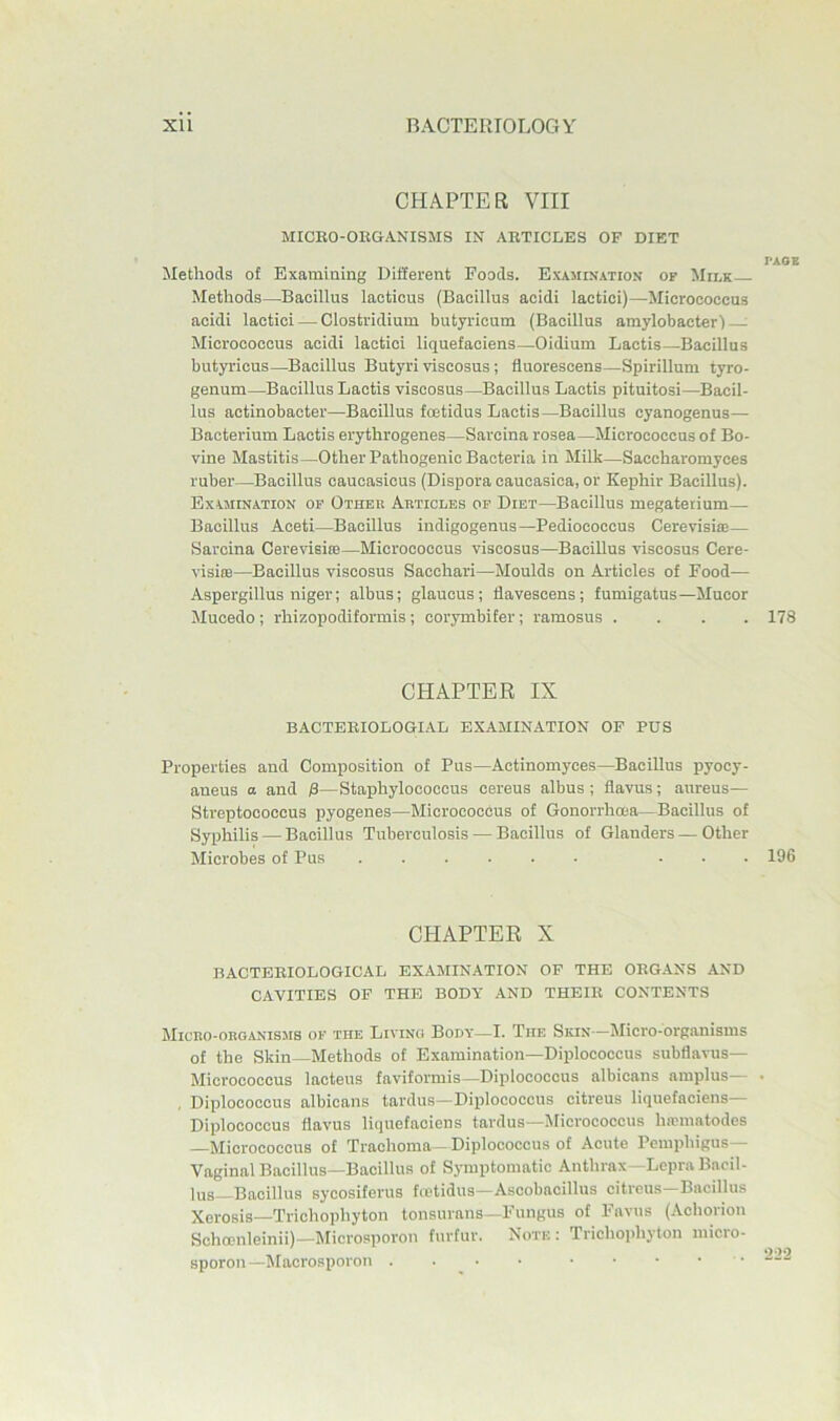 CHAPTER VIII MICKO-OEGANISMS IN AETICLES OF DIET TAOE Methods of Examining Different Foods. Examination op Milk Methods—Bacillus lacticus (Bacillus acidi lactici)—Micrococcus acidi lactici — Clostridium butyricum (Bacillus amylobacter) Micrococcus acidi lactici liquefaciens—Oidium Lactis—Bacillus butyricus—^Bacillus Butyri viscosus; fluorescens—Spirillum tyro- genum—^Bacillus Lactis viscosus—Bacillus Lactis pituitosi—Bacil- lus actinobaeter—Bacillus fojtidus Lactis—Bacillus cyanogenus— Bacterium Lactis erythrogenes—Sarcina rosea—Micrococcus of Bo- vine Mastitis—Other Pathogenic Bacteria in Milk—Saccharomyces ruber—Bacillus caucasicus (Dispora caucasica, or Kephir Bacillus). Examination op Other Articles of Diet—Bacillus megateiium— Bacillus Aceti—Bacillus indigogenus—Pediococcus Cerevisiae— Sarcina Cerevisite—Micrococcus viscosus—Bacillus viscosus Cere- visiiB—Bacillus viscosus Sacchari—Moulds on Articles of Food— Aspergillus niger; albus; glaucus; flavescens; fumigatus—Mucor Mucedo; rhizopodiformis; corymbifer; ramosus .... 178 CHAPTER IX BACTEEIOLOGI.AL EXAMINATION OF PUS Properties and Composition of Pus—Actinomyces—Bacillus pyocy- aneus a and /3—Staphylococcus cereus albus ; flavus; aureus— Streptococcus pyogenes—Micrococcus of Gonorrhoea—Bacillus of Syphilis — Bacillus Tuberculosis — Bacillus of Glanders — Other Microbes of Pus ... 196 CHAPTER X BACTEEIOLOGICAL EXAMINATION OF THE OEG.ANS AND CAVITIES OF THE BODY AND THEIE CONTENTS Micro-organisms of the Living Body—I. The Skin—Micro-organisms of the Skin—Methods of Examination—Diplococcus subflavus— Micrococcus lacteus faviformis—Diplococcus albicans amplus— , Diplococcus albicans tardus—Diplococcus citreus liquefaciens— Diplococcus flavus liquefaciens tardus—Micrococcus hrcmatodes —Micrococcus of Trachoma—Diplococcus of Acute Pemphigus- Vaginal Bacillus—Bacillus of Symptomatic Anthrax—Lepra Bacil- lus—Bacillus sycosiferus hetidus—Ascobacillus citrcus—Bacillus Xerosis—Trichophyton tonsurans—Fungus of Fnviis (Achorion Schocnleinii)—Microsporou furfur. Note: Trichoidijton niicro- sporon —^Macrosporon .... .....