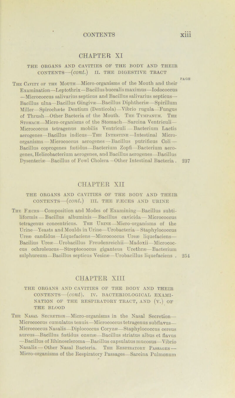 CHAPTER XI THE OKGANS AND CAVITIES OF THE BODY AND THEIR CONTENTS—(cont.) II. THE DIGESTIVE TRACT PAGE The Cavity of the Mouth—Micro-organisms of the Mouth and their Examination—Leptothrix—Bacillus buccalis maximus—lodococcus —Micrococcus salivarius septicus and Bacillus salivarius septicus— Bacillus ulna—Bacillus Gingiv®—Bacillus Diphtheria}—Spirillum Miller—Spirochnjte Dentium (Denticola)—Vibrio rugula—Fungus of Thrush—Other Bacteria of the Mouth. The Tympanum. The Stomach—Micro-organisms of the Stomach—Sarcina Ventriculi— Micrococcus tetragenus mobilis Ventriculi -Bacterium Lactis aerogenes—Bacillus indicus—The Intestine—Intestinal Micro- organisms— Micrococcus aerogenes—Bacillus putrificus Coli — Bacillus coprogenes fmtidus—Bacterium Zopfi—Bacterium aero- genes, Helieobacterium aerogenes, and Bacillus aerogenes—Bacillus Dysenteriae—Bacillus of Fowl Cholera —Other Intestinal Bacteria . 237 CHAPTER XII THE ORGANS AND C.AVITIES OF THE BODY AND THEIR CONTENTS—{cont.) III. THE F.ECES AND URINE The Faeces—Composition and Modes of Examining—Bacillus subti- liformis — Bacillus albuminis — Bacillus cavicida—Micrococcus tetragenus concentricus. The Urine—Micro-organisms of the Urine—Yeasts and Moulds in Urine—Urobacteria—Staphylococcus Urero candidus —Liquefaciens—Micrococcus Ureaj liquefaciens— Bacilius Ureie-Urobacillus Freudenreichii—Madoxii- Micrococ- cus ochroleucus—Streptococcus giganteus Urethrae—Bacterium sulphureum—Bacillus septicus Vesicie—Urobacillus liquefaciens . 254 CHAPTER XIII THE ORGANS AND CAVITIES OF THE BODY AND THEIR CONTENTS—(cont). IV. BACTERIOLOGICAL EXAMI- NATION OF THE RESPIRATORY TRACT, AND (v.) OF THE BLOOD The Nasal Secretion—Micro-organisms in the Nasal Secretion— Micrococcus cumulatus tenuis—Micrococcus tetragenus subflavus Micrococcus Nasalis—Diplococcus Coryzae—Staphylococcus cereus aureus—Bacillus foetidus ozieme—Bacillus striatus albus et flavus —Bacillus of Ithinoscleroma—Bacillus capsulatus mucosus—Vibrio Nasalis — Other Nasal Bacteria. The Kespiratory Passages — Micro-organisms of the Kespiratory Passages—Sarcina Pulmonum