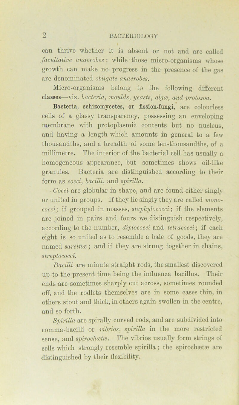 EACTEItrOLO(.n’ can thrive whether it is absent or not and are called facultative anaerobes ] while those micro-organisms whose growth can make no progress in the presence of the gas are denominated obligate anaerobes. Micro-organisms belong to the following different classes—viz. bacteria, moulds, yeasts, algm, and jmotozoa. Bacteria, schizomycetes, or fission-fungi, are colourless cells of a glassy transparency, possessing an enveloping membrane with protoplasmic contents but no nucleus, and having a length which amounts in general to a few thousandths, and a breadth of some ten-thousandths, of a millimetre. The interior of the bacterial cell has usually a homogeneous appearance, but sometimes shows oil-like granules. Bacteria are distinguished according to their form as cocci, bacilli, and spirilla. Cocci are globular in shape, and are found either singly or united in groups. If they lie singly they are called mono- cocci-, if grouped in masses, staphylococci-, if the elements are joined in pairs and fours we distinguish respectively, according to the number, diplococci and tetracocci; if each eight is so united as to resemble a bale of goods, they are named sarcince ; and if they are strung together in chains, streptococci. Bacilli are minute straight rods, the smallest discovered up to the present time being the influenza bacillus. Then- ends are sometimes sharply cut across, sometimes rounded off, and the rodlets themselves are in some cases thin, in others stout and thick, in others again swollen m the centre, and so forth. Spirilla are spirally curved rods, and are subdivided into comma-bacilli or vibrios, spirilla in the more restricted sense, and spiroclueta;. The vibrios usually form strings of cells which strongly resemble spirilla; the spirocha3ta3 are distinguished by their flexibility.