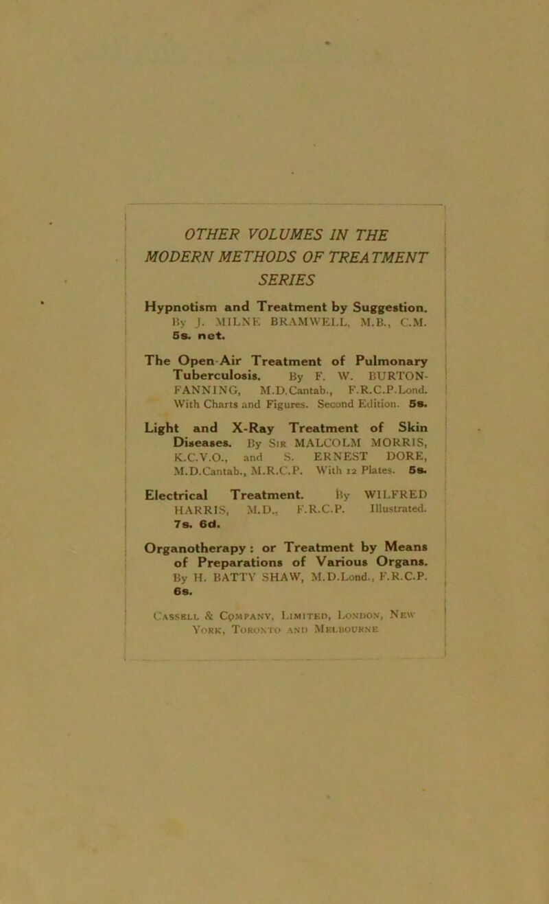 OTHER VOLUMES IN THE MODERN METHODS OF TREATMENT SERIES Hypnotism and Treatment by Suggestion. By J. MILNE BRAMVVELL, M.B., C.M. Ss. net. The Open-Air Treatment of Pulmonary Tuberculosis. By F. W. BURTON- FANNING, M.D. Cantab., F.R.C.P.Lond. With Charts and Figures. Second Edition. 58. Light and X-Ray Treatment of Skin Diseases. By Sir MALCOLM MORRIS, K.C.V.O., and S. ERNEST DORE, M.D.Cantab., M.R.C.P. With 12 Plates. 5s. Electrical Treatment. l?y WILFRED HARRIS, M.D., F.R.C.P. Illustrated. 7s. 6d. Organotherapy : or Treatment by Means of Preparations of Various Organs. By H. BATTY SHAW, M.D.Lond., F.R.C.P. 6s. Cassell & Company, Limited, London, New York, Toronto and Melbourne