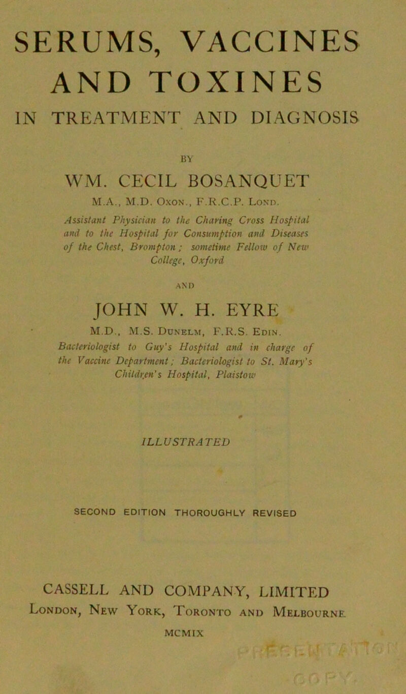 AND TOXINES IN TREATMENT AND DIAGNOSIS BY WM. CECIL BOSANQUET M.A., M.D. Oxon., F.R.C.P. Lond. Assistant Physician to the Charing Cross Hospital and to the Hospital for Consumption and Diseases of the Chest, Brompton; sometime Fellow of New College, Oxford AND JOHN W. H. EYRE M.D., M.S. Dunelm, F.R.S. Edin. Bacteriologist to Guy's Hospital and in charge of the Vaccine Department; Bacteriologist to St. Mary's Children's Hospital, Plaistow ILLUSTRATED SECOND EDITION THOROUGHLY REVISED CASSELL AND COMPANY, LIMITED London, New York, Toronto and Melbourne MCMIX