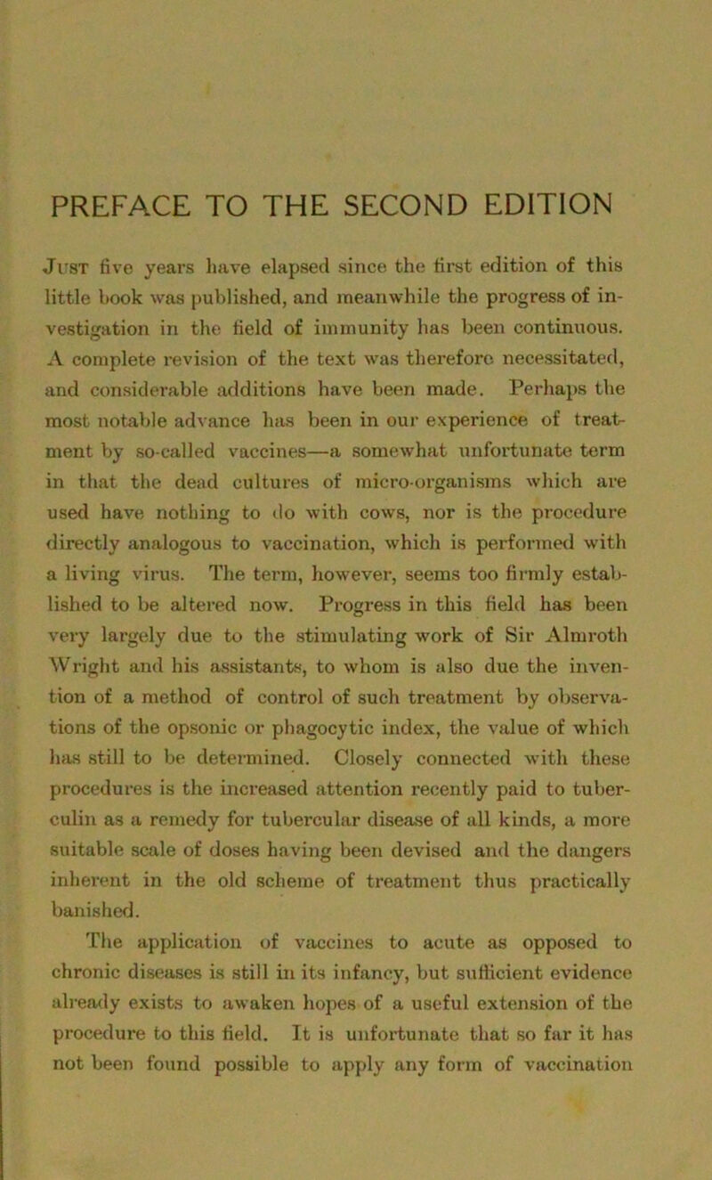 PREFACE TO THE SECOND EDITION Just five years have elapsed since the first edition of this little book was published, and meanwhile the progress of in- vestigation in the field of immunity has been continuous. A complete revision of the text was therefore necessitated, and considerable additions have been made. Perhaps the most notable advance has been in our experience of treat- ment by so-called vaccines—a somewhat unfortunate tex’m in that the dead cultures of micro-organisms which are used have nothing to do with cows, nor is the procedure directly analogous to vaccination, which is performed with a living virus. The term, however, seems too firmly estab- lished to be altered now. Progress in this field has been very largely due to the stimulating work of Sir Almroth Wright and his assistants, to whom is also due the inven- tion of a method of control of such treatment by observa- tions of the opsonic or phagocytic index, the value of which has still to be determined. Closely connected with these procedures is the increased attention recently paid to tuber- culin as a remedy for tubercular disease of all kinds, a more suitable scale of doses having been devised and the dangers inherent in the old scheme of treatment thus practically banished. The application of vaccines to acute as opposed to chronic diseases is still in its infancy, but sufficient evidence already exists to awaken hopes of a useful extension of the procedure to this field. It is unfortunate that so far it has not been found possible to apply any form of vaccination
