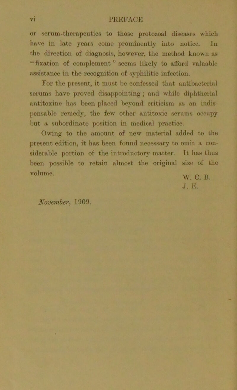 VI PREFACE or serum-therapeutics to those protozoal diseases which have in late years come prominently into notice. In the direction of diagnosis, however, the method known as “ fixation of complement ” seems likely to afford valuable assistance in the recognition of syphilitic infection. For the present, it must be confessed that antibacterial serums have proved disappointing; and while diphtherial antitoxine has been placed beyond criticism as an indis- pensable remedy, the few other antitoxic serums occupy but a subordinate position in medical practice. Owing to the amount of new material added to the present edition, it has been found necessary to omit a con- siderable portion of the introductory matter. It has thus been possible to retain almost the original size of the volume. w c. B. J. E. November, 1909.
