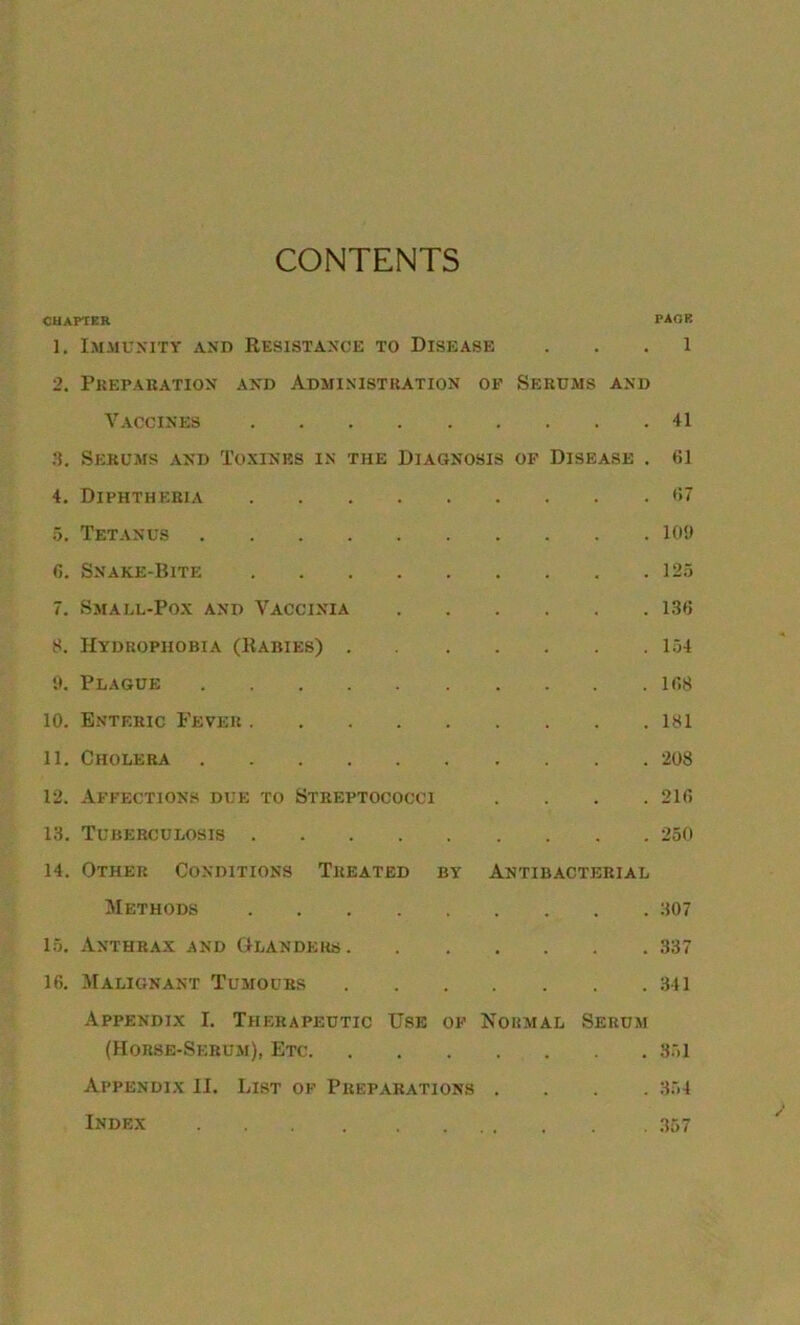 CONTENTS CHAPTER PAGE 1. Immunity and Resistance to Disease 1 2. Preparation and Administration of Serums and Vaccines 41 3. Serums and Toxines in the Diagnosis of Disease . 61 4. Diphtheria 67 5. Tetanus 109 6. Snake-Bite 125 7. Small-Pox and Vaccinia 136 8. Hydrophobia (Rabies) 154 9. Plague 168 10. Enteric Fever 181 11. Cholera 208 12. Affections due to Streptococci .... 216 13. Tuberculosis 250 14. Other Conditions Treated by Antibacterial Methods 307 15. Anthrax and Glanders 337 16. Malignant Tumours 341 Appendix I. Therapeutic Use of Normal Serum (Horse-Serum), Etc 351 Appendix II. List of Preparations .... 354 Index 357