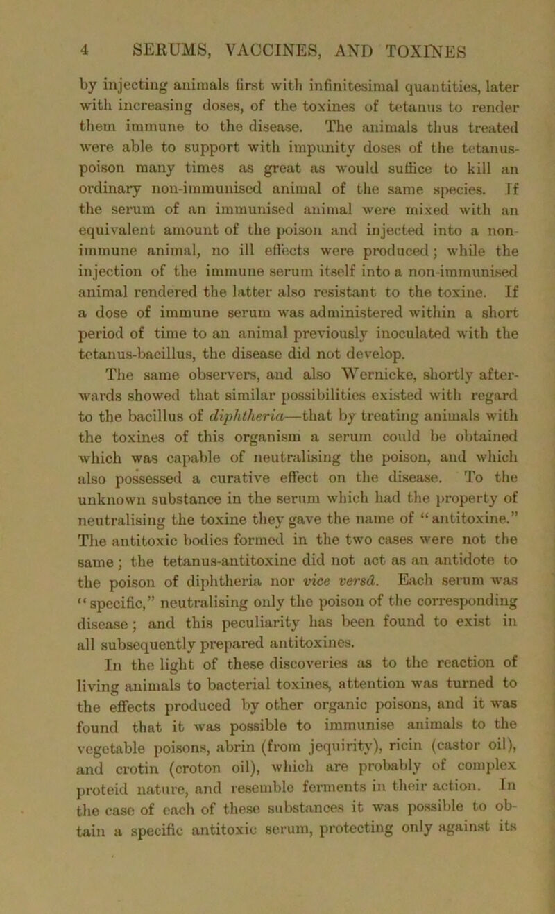 by injecting animals first with infinitesimal quantities, later with increasing doses, of the toxines of tetanus to render them immune to the disease. The animals thus treated were able to support with impunity doses of the tetanus- poison many times as great sis would suffice to kill an ordinary non-immunised animal of the same species. If the serum of an immunised animal were mixed with an equivalent amount of the poison and injected into a non- immune animal, no ill effects were produced; while the injection of the immune serum itself into a non-immunised animal rendered the latter also resistant to the toxine. If a dose of immune serum was administered within a short period of time to an animal previously inoculated with the tetanus-bacillus, the disease did not develop. The same observers, and also Wernicke, shortly after- wards showed that similar possibilities existed with regard to the bacillus of diphtheria—that by treating animals with the toxines of this organism a serum could be obtained which was capable of neutralising the poison, and which also possessed a curative effect on the disease. To the unknown substance in the serum which had the property of neutralising the toxine they gave the name of “antitoxine.” The antitoxic bodies formed in the two cases were not the same ; the tetanus-anti toxine did not act as an antidote to the poison of diphtheria nor vice versd. Each serum was “specific,” neutralising only the poison of the corresponding disease; and this peculiarity has been found to exist in all subsequently prepared antitoxines. In the light of these discoveries as to the reaction of living animals to bacterial toxines, attention was turned to the effects produced by other organic poisons, and it was found that it was possible to immunise animals to the vegetable poisons, abrin (from jequirity), ricin (castor oil), and crotin (croton oil), which are probably of complex proteid nature, and resemble ferments in their action. In the case of each of these substances it was possible to ob- tain a specific antitoxic serum, protecting only against its
