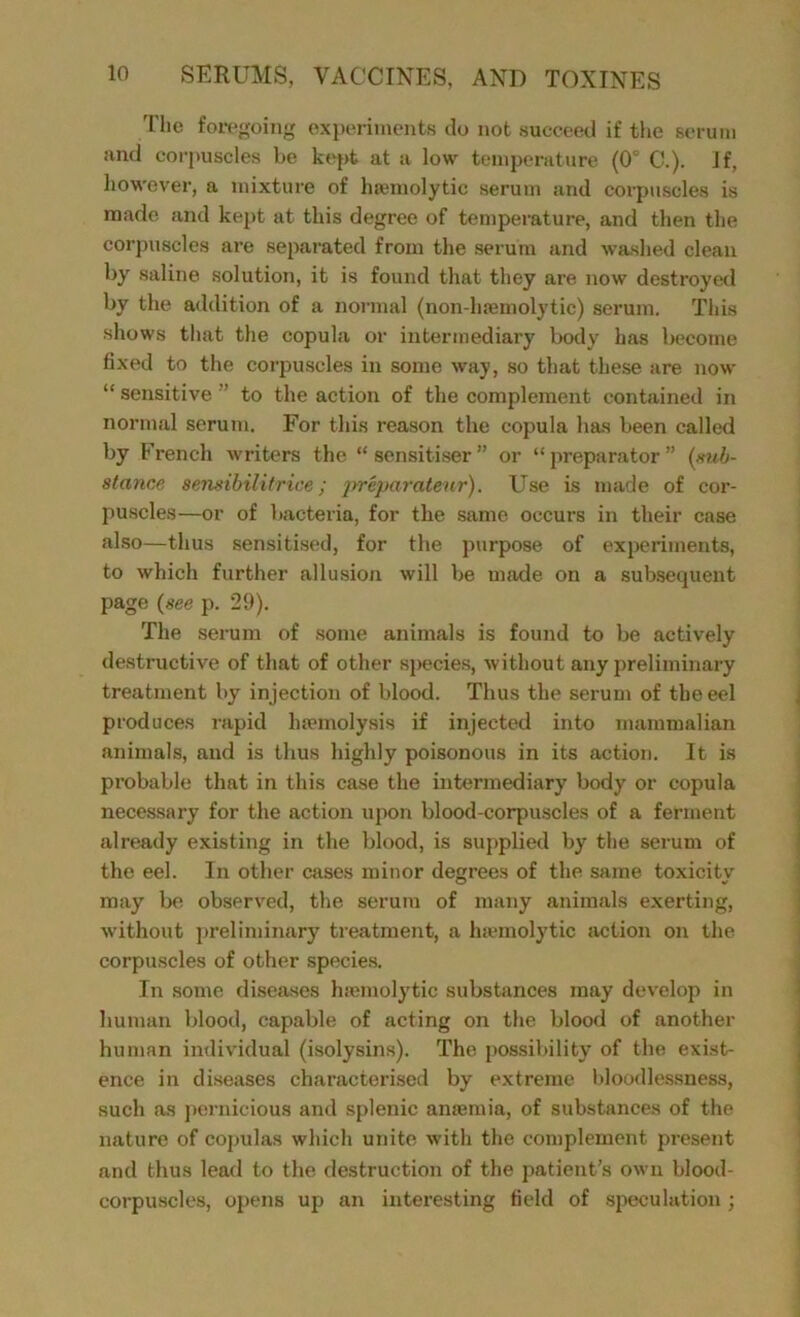 The foregoing experiments do not succeed if the serum and corpuscles be kept at a low temperature (0° C.). If, however, a mixture of hremolytic serum and corpuscles is made and kept at this degree of temperature, and then the corpuscles are separated from the serum and washed clean by saline solution, it is found that they are now destroyed by the addition of a normal (non-luemolytic) serum. This shows that the copula or intermediary body has become fixed to the corpuscles in some way, so that these are now “sensitive to the action of the complement contained in normal serum. For this reason the copula has been called by French writers the “sensitiser” or “preparator” (sub- stance semibilitrice; jrreparateur). Use is made of cor- puscles—or of bacteria, for the same occurs in their case also—thus sensitised, for the purpose of experiments, to which further allusion will be made on a subsequent page (see p. 29). The serum of some animals is found to be actively destructive of that of other species, without any preliminary treatment by injection of blood. Thus the serum of the eel produces rapid haemolysis if injected into mammalian animals, and is thus highly poisonous in its action. It is probable that in this case the intermediary body or copula necessary for the action upon blood-corpuscles of a ferment already existing in the blood, is supplied by the serum of the eel. In other cases minor degrees of the same toxicitv may be observed, the serum of many animals exerting, without preliminary treatment, a haemolytic action on the corpuscles of other species. In some diseases haemolytic substances may develop in human blood, capable of acting on the blood of another human individual (isolysins). The possibility of the exist- ence in diseases characterised by extreme bloodlessness, such as pernicious and splenic anaemia, of substances of the nature of copulas which unite with the complement present and thus lead to the destruction of the patient’s own blood- corpuscles, opens up an interesting field of speculation;