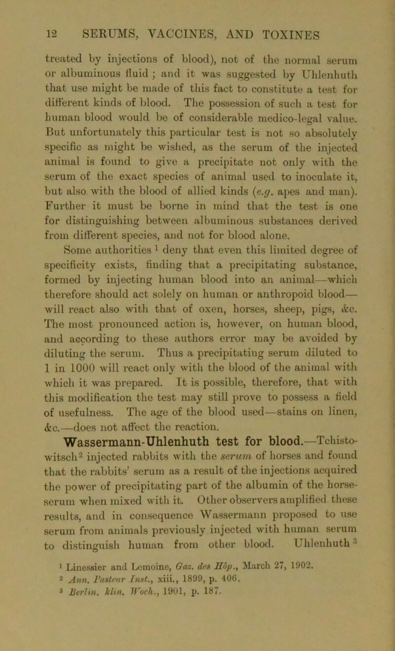 treated by injections of blood), not of the normal serum or albuminous fluid ; and it was suggested by Uhlenhuth that use might be made of this fact to constitute a test for different kinds of blood. The possession of such a test for human blood would be of considerable medico-legal value. But unfortunately this particular test is not so absolutely specific as might be wished, as the serum of the injected animal is found to give a precipitate not only with the serum of the exact species of animal used to inoculate it, but also with the blood of allied kinds (e.g. apes and man). Further it must be borne in mind that the test is one for distinguishing between albuminous substances derived from different species, and not for blood alone. Some authorities 1 deny that even this limited degree of specificity exists, finding that a precipitating substance, formed by injecting human blood into an animal—which therefore should act solely on human or anthropoid blood— will react also with that of oxen, horses, sheep, pigs, (fee. The most pronounced action is, however, on human blood, and ac90rding to these authors error may be avoided by diluting the serum. Thus a precipitating serum diluted to 1 in 1000 will react only with the blood of the animal with which it was prepared. It is possible, therefore, that with this modification the test may still prove to possess a field of usefulness. The age of the blood used—stains on linen, &c.—does not affect the reaction. Wassermann-Uhlenhuth test for blood.—Tchisto- witsch2 injected rabbits with the serum of horses and found that the rabbits’ serum as a result of the injections aoquired the power of precipitating part of the albumin of the horse- serum when mixed with it. Other observers amplified these results, and in consequence Wassermann proposed to use serum from animals previously injected with human serum to distinguish human from other blood. Uhlenhuth3 1 Linessier and Lemoinc, Gaz. deg IIup., March 27, 1902. 2 Atm. Pasteur Inst., xiii., 1899, p. 406. 3 Berlin. kltn. Woeli., 1901, p. 187.