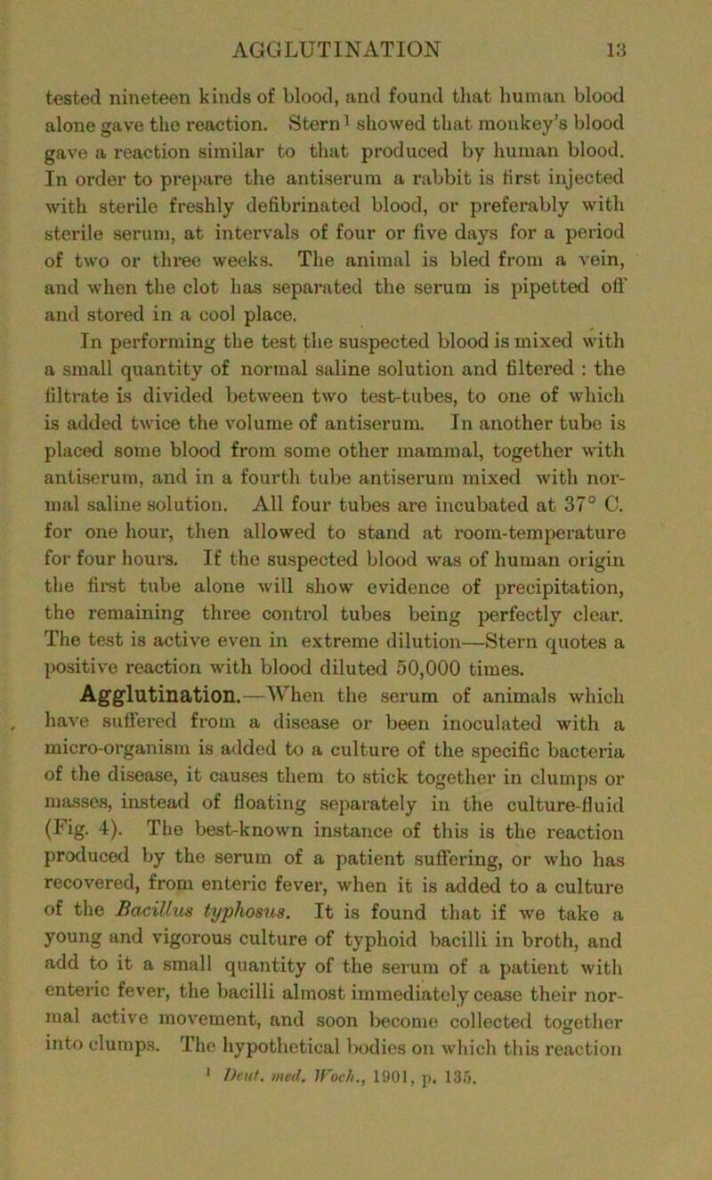 tested nineteen kinds of blood, and found that human blood alone gave the reaction. Stern1 showed that monkey's blood gave a reaction similar to that produced by human blood. In order to prepare the antiserum a rabbit is first injected with sterile freshly defibrinated blood, or preferably with sterile serum, at intervals of four or five days for a period of two or three weeks. The animal is bled from a vein, and when the clot has separated the serum is pipetted off and stored in a cool place. In performing the test the suspected blood is mixed with a small quantity of normal saline solution and filtered : the filtrate is divided between two test-tubes, to one of which is added twice the volume of antiserum. In another tube is placed some blood from some other mammal, together with antiserum, and in a fourth tube antiserum mixed with nor- mal saline solution. All four tubes are incubated at 37° C. for one hour, then allowed to stand at room-temperature for four hours. If the suspected blood was of human origin the first tube alone will show evidence of precipitation, the remaining three control tubes being perfectly clear. The test is active even in extreme dilution—Stern quotes a positive reaction with blood diluted 50,000 times. Agglutination.—When the serum of animals which have suffered from a disease or been inoculated with a micro-organism is added to a culture of the specific bacteria of the disease, it causes them to stick together in clumps or masses, instead of floating separately in the culture-fluid (Fig. 4). The best-known instance of this is the reaction produced by the serum of a patient suffering, or who has recovered, from enteric fever, when it is added to a culture of the Bacilli^ typhosus. It is found that if we take a young and vigorous culture of typhoid bacilli in broth, and add to it a small quantity of the serum of a patient with enteric fever, the bacilli almost immediately cease their nor- mal active movement, and soon become collected together . O into clumps. The hypothetical bodies on which this reaction 1 Dent. med. IFoc/i., 1901, p, 135,