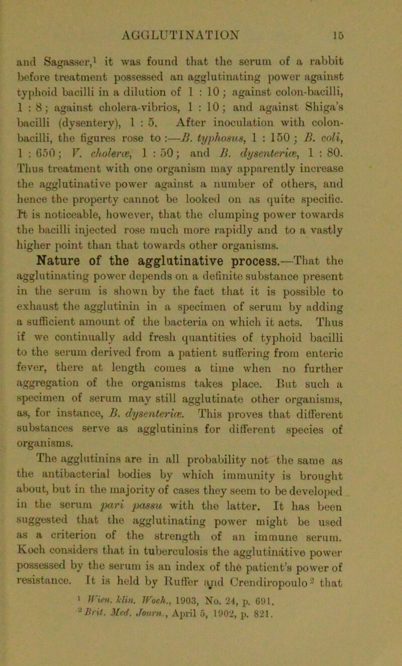 and Sagasser,1 it was found that the serum of a rabbit before treatment possessed an agglutinating power against typhoid bacilli in a dilution of 1 : 10 ; against colon-bacilli, 1:8; against cholera-vibrios, 1 : 10; and against Shiga’s bacilli (dysentery), 1 : 5. After inoculation with colon- bacilli, the tigures rose to :—B. typhosus, 1 : 150 ; B. coli, 1 : 650; V. cholera’, 1 : 50; and B. dysenterice, 1 : 80. Thus treatment with one organism may apparently increase the agglutinative power against a number of others, and hence the property cannot be looked on as quite specific. Tt is noticeable, however, that the clumping power towards the bacilli injected rose much more rapidly and to a vastly higher point than that towards other organisms. Nature of the agglutinative process.—That the agglutinating power depends on a definite substance present in the serum is shown by the fact that it is possible to exhaust the agglutinin in a specimen of serum by adding a sufficient amount of the bacteria on which it acts. Thus if we contimially add fresh quantities of typhoid bacilli to the serum derived from a patient suffering from enteric fever, there at length comes a time when no further aggregation of the organisms takes place. But such a specimen of serum may still agglutinate other organisms, as, for instance, B. dysenterice. This proves that different substances serve as agglutinins for different species of organisms. The agglutinins are in all probability not the same as the antibacterial bodies by which immunity is brought about, but in the majority of cases they seem to be developed in the scrum pari passu with the latter. It has been suggested that the agglutinating power might be used as a criterion of the strength of an immune serum. Koch considers that in tuberculosis the agglutinative power possessed by the serum is an index of the patient’s power of resistance. It is held by Ruffer tyid Crendiropoulo2 that i Wien. klin. Woeh., 1903, No. 24, p. 691. -Bril. Med. Jottrtt., April 5, 1902, p. 821.