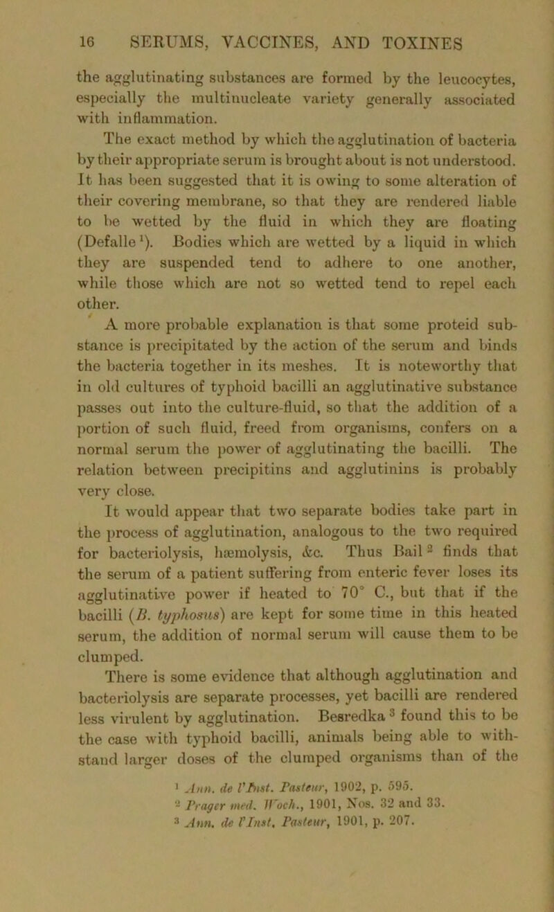 the agglutinating substances are formed by the leucocytes, especially the multinucleate variety generally associated with inflammation. The exact method by which the agglutination of bacteria by their appropriate serum is brought about is not understood. It has been suggested that it is owing to some alteration of their covering membrane, so that they are rendered liable to be wetted by the fluid in which they are floating (Defalle1). Bodies which are wetted by a liquid in which they are suspended tend to adhere to one another, while those which are not so wetted tend to repel each other. A more pro! table explanation is that some proteid sub- stance is precipitated by the action of the serum and binds the bacteria together in its meshes. It is noteworthy that in old cultures of typhoid bacilli an agglutinative substance passes out into the culture-fluid, so that the addition of a portion of such fluid, freed from organisms, confers on a normal serum the power of agglutinating the bacilli. The relation between precipitins and agglutinins is probably very close. It would appear that two separate bodies take part in the process of agglutination, analogous to the two required for bacteriolysis, haemolysis, &c. Thus Bail2 finds that the serum of a patient suffering from enteric fever loses its agglutinative power if heated to 70° C., but that if the bacilli (/i. typhosus) are kept for some time in this heated serum, the addition of normal serum will cause them to be clumped. There is some evidence that although agglutination and bacteriolysis are separate processes, yet bacilli are rendered less virulent by agglutination. Besredka 0 found this to be the case with typhoid bacilli, animals being able to with- stand larger doses of the clumped organisms than of the 1 Aim. de Vfnst. Pasteur, 1902, p. 595. - Pragcr med. Woch., 1901, Xos. 32 and 33. 3 Ann. de l’hut, Pasteur, 1901, p. 207.