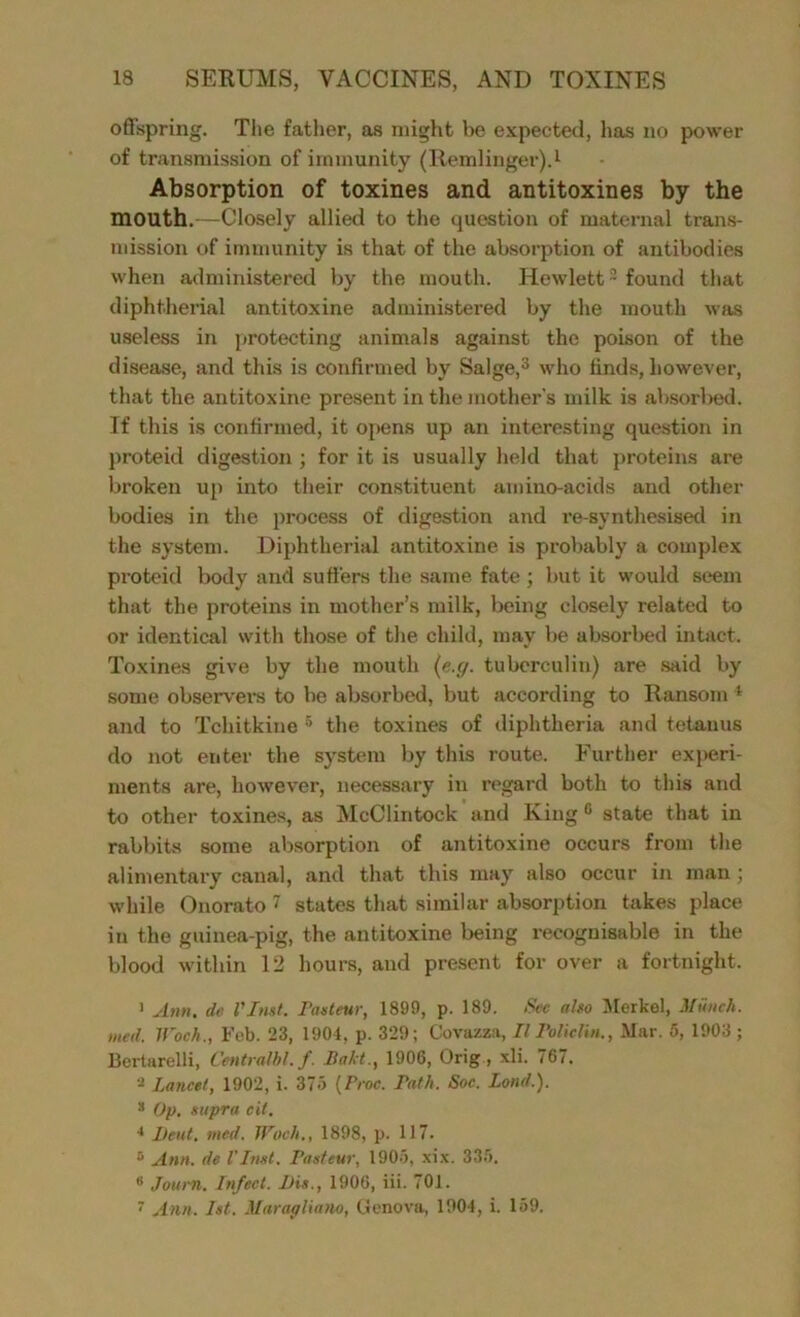 offspring. The father, as might be expected, has no power of transmission of immunity (Remlinger).1 Absorption of toxines and antitoxines by the mouth.—Closely allied to the question of maternal trans- mission of immunity is that of the absorption of antibodies when administered by the mouth. Hewlett2 found that diphtherial antitoxine administered by the mouth was useless in protecting animals against the poison of the disease, and this is confirmed by Salge,3 who finds, however, that the antitoxine present in the mother’s milk is absorbed. If this is confirmed, it opens up an interesting question in proteid digestion ; for it is usually held that proteins are broken up into their constituent amino-acids and other bodies in the process of digestion and re-synthesised in the system. Diphtherial antitoxine is probably a complex proteid body and suffers the same fate ; but it would seem that the proteins in mother’s milk, being closely related to or identical with those of the child, may be absorbed intact. Toxines give by the mouth (e.g. tuberculin) are said by some observers to be absorbed, but according to Ransom 4 and to Tchitkine 5 the toxines of diphtheria and tetanus do not enter the system by this route. Further experi- ments are, however, necessary in regard both to this and to other toxines, as McClintock and King0 state that in rabbits some absorption of antitoxine occurs from the alimentary canal, and that this may also occur in man; while Onorato 7 states that similar absorption takes place in the guinea-pig, the antitoxine being l'ecognisable in the blood within 12 hours, and present for over a fortnight. 1 Ann. de Vlmt. Pasteur, 1899, p. 189. Sec also Merkel, Munch, med. IPoch., Fob. 23, 1904, p. 329; Covazza, II Policlin., Mar. 5, 1903 ; Bertarelli, Centralbl.f. Bald., 1906, Orig, xli. 767. 2 Lancet, 1902, i. 375 (Proc. Path, Soc. Bond.). 8 Op. supra cit, 4 Ileut. med. TPoch., 1898, p. 117. 5 Ann. de VInst. Pasteur, 1905, xix. 335. ® Journ. Infect. Dis., 1906, iii. 701. 7 Ann, 1st, Maragliano, Genova, 1904, i. 159.