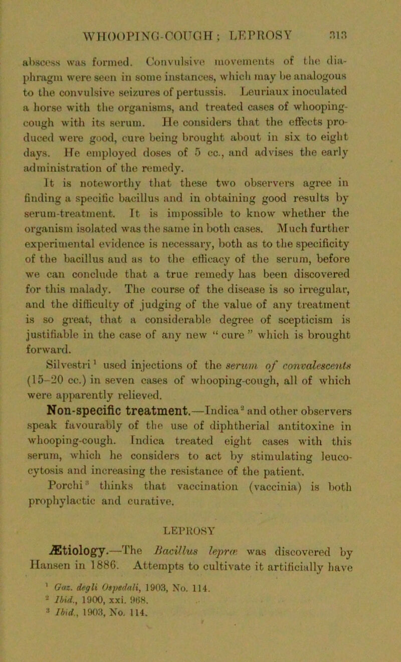 WHOOPING-COUGH ; LEPROSY MB abscess was formed. Convulsive movements of the dia- phragm were seen in some instances, which may be analogous to the convulsive, seizures of pertussis. Leuriaux inoculated a horse with the organisms, and treated cases of whooping- cough with its serum. He considers that the effects pro- duced were good, cure being brought about in six to eight days. He employed doses of 5 cc., and advises the early administration of the remedy. It is noteworthy that these two observers agree in finding a specific bacillus and in obtaining good results by serum-treatment. It is impossible to know whether the organism isolated was the same in both cases. Much further experimental evidence is necessary, both as to the specificity of the bacillus and as to the efficacy of the serum, before we can conclude that a true remedy has been discovered for this malady. The course of the disease is so irregular, and the difficulty of judging of the value of any treatment is so great, that a considerable degree of scepticism is justifiable in the case of any new “ cure ” which is brought forward. Silvestri1 used injections of the serum of convalescents (15-20 cc.) in seven cases of whooping-cough, all of which were apparently relieved. Non-specific treatment.—Indica2 and other observers speak favourably of the use of diphtherial antitoxine in whooping-cough. Indica treated eight cases with this serum, which he considers to act by stimulating leuco- cytosis and increasing the resistance of the patient. Porchi ' thinks that vaccination (vaccinia) is both prophylactic and curative. LEPROSY ./Etiology.—The Bacillus lepra> was discovered by Hansen in 1886. Attempts to cultivate it artificially have 1 Gaz. degli Otpedali, 1903, No. 114. - Ibid., 1900, xxi. 968.