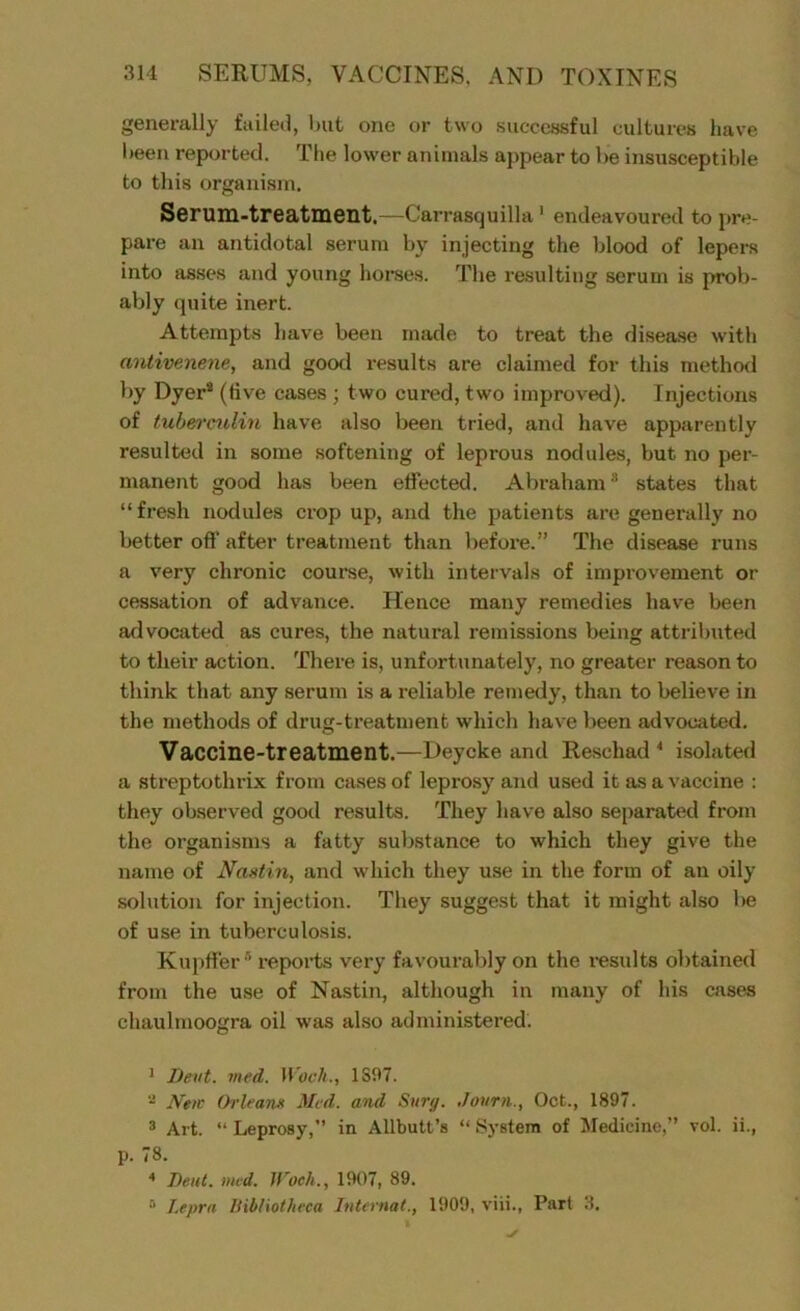 generally failed, but one or two successful cultures have been reported. The lower animals appear to be insusceptible to this organism. Serum-treatment.—Carrasquilla1 endeavoured to pre- pare an antidotal serum by injecting the blood of lepers into asses and young horses. The resulting serum is prob- ably quite inert. Attempts have been made to treat the disease with antivenene, and good results are claimed for this method by Dyer2 3 4 (tive cases ; two cured, two improved). Injections of tuberculin have also been tried, and have apparently resulted in some softening of leprous nodules, but no per- manent good has been effected. Abraham8 states that “fresh nodules crop up, and the patients are generally no better off after treatment than before.” The disease runs a very chronic course, with intervals of improvement or cessation of advance. Hence many remedies have been advocated as cures, the natural remissions being attributed to their action. There is, unfortunately, no greater reason to think that any serum is a reliable remedy, than to believe in the methods of drug-treatment which have been advocated. Vaccine-treatment.—Deycke and Reschad * isolated a streptothrix from cases of leprosy and used it as a vaccine : they observed good results. They have also separated from the organisms a fatty substance to which they give the name of Nastin, and which they use in the form of an oily solution for injection. They suggest that it might also he of use in tuberculosis. Kupffer5 reports very favourably on the results obtained from the use of Nastin, although in many of his cases cliaulmoogra oil was also administered. 1 Bent. vied. Wocli., 1S97. 2 New Orleans Med. and Sitry. Journ., Oct., 1897. 3 Art. “ Leprosy,” in Allbutt’s “ System of Medicine,” vol. ii., p. 78. 4 Dent. wed. Wocli., 1907, 89. 5 I.eprn Bibliotheca Internat., 1909, viii., Part 3.