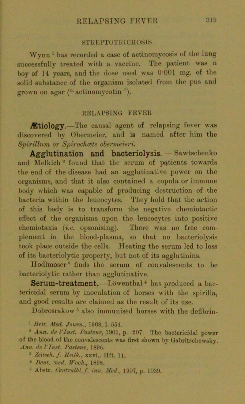STREPTOTE 1CHOSI >S Wynn 1 hsvs recorded a case of actinomycosis of the lung successfully treated with a vaccine. The patient was a hoy of 14 years, and the dose used was O'001 mg. of the solid substance of the organism isolated from the pus and grown on agar (“ actinomycotin ”). RELAPSING FEVER etiology.—The causal agent of relapsing fever was discovered by Obermeier, and is named after him the Spirillum or Spirochcete obermeieri. Agglutination and bacteriolysis. — Sawtschenko and Melkich2 found that the serum of patients towards the end of the disease had an agglutinative power on the organisms, and that it also contained a copula or immune body which was capable of producing destruction of the bacteria within the leucocytes. They hold that the action of this body is to transform the negative chemiotactic effect of the organisms upon the leucocytes into positive chemiotaxis (i.e. opsonising). There was no free com- plement in the blood-plasma, so that no bacteriolysis took place outside the cells. Heating the serum led to loss of its bacteriolytic property, but not of its agglutinins. Hodlmoser '1 finds the serum of convalescents to be bacteriolytic rather than agglutinative. Serum-treatment.—Lowenthal 4 has produced a bac- tericidal serum by inoculation of horses with the spirilla, and good results are claimed as the result of its use. Dobrosrakow 5 also immunised horses with the defibrin- 1 Brit. Med. Journ., 1908, i. o54. - Ann. de l'Inst. Pasteur, 1901, p. 207. The bactericidal power of the blood of the convalescents was first shown by Gabritschewskv. Ann. de l'Inst. Pasteur, 1896. 3 Zeitsch.f. lleilk., xxvi., lift. 11. 4 Beat. 'ned. JFocJl., 1898. 5 Abstr. CentraU/l.f. inn. Med., 1907, p. 1039.