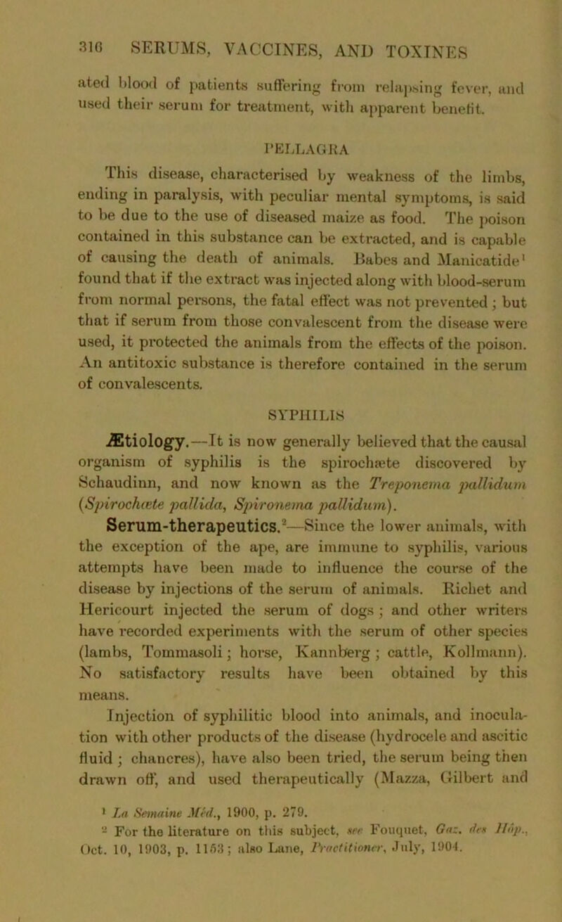 at0(1 blood of patients suffering from relapsing fever, and used their serum for treatment, with apparent benefit. PELLAGRA This disease, characterised by weakness of the limbs, ending in paralysis, with peculiar mental symptoms, is said to be due to the use of diseased maize as food. The poison contained in this substance can be extracted, and is capable of causing the death of animals. Dabes and Mauicatide1 2 found that if the extract was injected along with blood-serum from normal persons, the fatal effect was not prevented ; but that if serum from those convalescent from the disease were used, it protected the animals from the effects of the poison. An antitoxic substance is therefore contained in the serum of convalescents. SYPHILIS iEtiology.—It is now generally believed that the causal organism of syphilis is the spirocluete discovered by Schaudinn, and now known as the Treponema pallidum (.Spirochcete pallida, Spironema pallidum). Serum-therapeutics.1’—Since the lower animals, with the exception of the ape, are immune to syphilis, various attempts have been made to influence the course of the disease by injections of the serum of animals. Richet and Hericourt injected the serum of dogs ; and other writers have recorded experiments with the serum of other species (lambs, Tommasoli; horse, Ivannberg ; cattle, Kollmann). No satisfactory results have been obtained by this means. Injection of syphilitic blood into animals, and inocula- tion with other products of the disease (hydrocele and ascitic fluid ; chancres), have also been tried, the serum being then drawn off', and used therapeutically (Mazza, Gilbert and 1 La Semaine Med., 1900, p. 279. 2 For the literature on this subject, see Fouquet, Gaz. dr* Hop.,