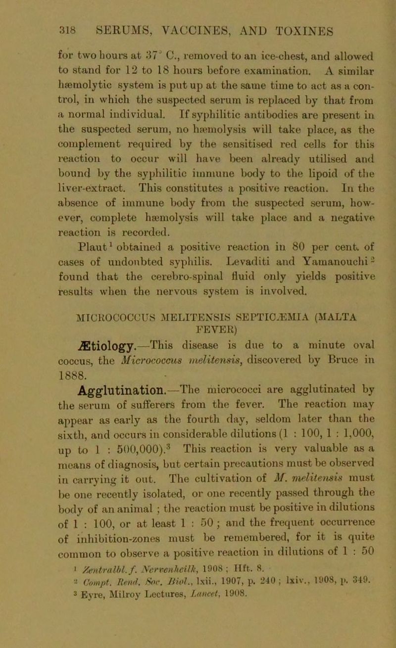 for two hours at 37' C., removed to an ice-chest, and allowed to stand for 12 to 18 hours before examination. A similar haemolytic system is put up at the same time to act as a con- trol, in which the suspected serum is replaced by that from a normal individual. If syphilitic antibodies are present in the suspected serum, no hamiolysis will take place, as the complement required by the sensitised red cells for this reaction to occur will have been already utilised and bound by the syphilitic immune body to the lipoid of the liver-extract. This constitutes a positive reaction. In the absence of immune body from the suspected serum, how- ever, complete haemolysis will take place and a negative reaction is recorded. Plaut1 obtained a positive reaction in 80 per cent, of cases of undoubted syphilis. Levaditi and Yamanouchi2 found that the cerebro-spinal fluid only yields positive results when the nervous system is involved. MICROCOCCUS MELITENSIS SEPTICAEMIA (MALTA FEVER) ^Etiology.—This disease is due to a minute oval coccus, the Micrococcus melitensis, discovered by Bruce in 1888. Agglutination.—The micrococci are agglutinated by the serum of sufferers from the fever. The reaction may appear as early as the fourth day, seldom later than the sixth, and occurs in considerable dilutions (1 : 100, 1 : 1,000, up to 1 : 500,000).3 This reaction is very valuable as a means of diagnosis, but certain precautions must be observed in carrying it out. The cultivation of AT. melitensis must be one recently isolated, or one recently passed through the body of an animal ; the reaction must be positive in dilutions of 1 : 100, or at least 1 : 50 ; and the frequent occurrence of inhibition-zones must be remembered, for it is quite common to observe a positive reaction in dilutions of 1 : 50 1 Zentralbl.f. Nervenheilk, 1908; lift. 8. - Oompt. Reii'f. Sor. Mol., lxii., 1907, p. ‘-40 ; lxiv., 1908, p, 349. 3 Eyre, Milroy Lectures, Lancet, 1908.