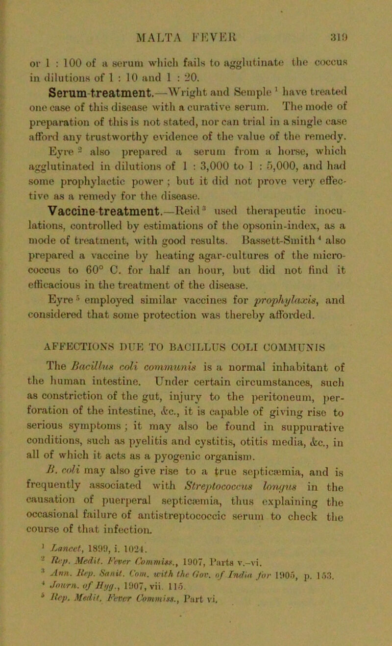 MALTA ELVER 310 or 1 : 100 of a serum which fails to agglutinate the coccus in dilutions of 1 : 10 and 1 : 20. Serum treatment.—Wright and Semple 1 have treated one case of this disease with a curative serum. The mode of preparation of this is not stated, nor can trial in a single case afford any trustworthy evidence of the value of the remedy. Eyre 3 also prepared a serum from a horse, which agglutinated in dilutions of 1 : 3,000 to 1 : 5,000, and had some prophylactic power ; but it did not prove very effec- tive as a remedy for the disease. Vaccine-treatment.—Reid3 used therapeutic inocu- lations, controlled by estimations of the opsonin-index, as a mode of treatment, with good results. Bassett-Smith4 also prepared a vaccine by heating agar-cultures of the micro- coccus to 60° C. for half an hour, but did not find it efficacious in the treatment of the disease. Eyre5 employed similar vaccines for prophylaxis, and considered that some protection was thereby afforded. AFFECTIONS DUE TO BACILLUS COLI COMMUNIS The Bacillus coli communis is a normal inhabitant of the human intestine. Under certain circumstances, such as constriction of the gut, injury to the peritoneum, per- foration of the intestine, Ac., it is capable of giving rise to serious symptoms; it may also be found in suppurative conditions, such as pyelitis and cystitis, otitis media, Ac., in all of which it acts as a pyogenic organism. B. coli may also give rise to a true septicaemia, and is frequently associated with Streptococcus lonc/us in the causation of puerperal septicaemia, thus explaining the occasional failure of antistreptococcic serum to check the course of that infection. ] Lancet, 1899, i. 1024. 1 Hep. Medit. fever Commits., 1907, Parts v.-vi. 3 slnn. Rep. Sanit. Com. with the Gov. nf India for 1905, p. 153. 4 Journ. of H>jg., 1907, vii. 115.
