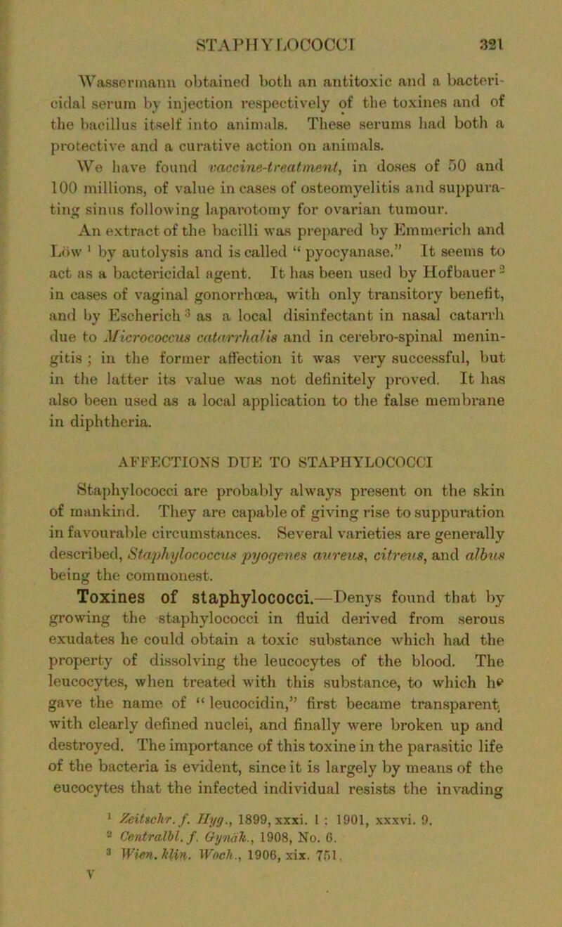 Was8ermann obtained both an antitoxic and a bacteri- cidal serum by injection respectively of the toxines and of the bacillus itself into animals. These serums had both a protective and a curative action on animals. We have found vaccine-treatment, in doses of 50 and 100 millions, of value incases of osteomyelitis and suppura- ting sinus following laparotomy for ovarian tumour. An extract of the bacilli was prepared by Emmerich and Low 1 by autolysis and is called “ pyocyanase.” It seems to act as a bactericidal agent. It has been used by Hofbauer 2 in cases of vaginal gonorrhoea, with only transitory benefit, and by Escherichas a local disinfectant in nasal catarrh due to Micrococcus catarrhalis and in cerebro-spinal menin- gitis ; in the former affection it was very successful, but in the latter its value was not definitely proved. It has also been used as a local application to the false membrane in diphtheria. AFFECTIONS DUE TO STAPHYLOCOCCI Staphylococci are probably always present on the skin of mankind. They are capable of giving rise to suppuration in favourable circumstances. Several varieties are generally described, Staphylococcus pyoyeves aureus, citreus, and albus being the commonest. Toxines of Staphylococci.—Denys found that by growing the staphylococci in fluid derived from serous exudates he could obtain a toxic substance which had the property of dissolving the leucocytes of the blood. The leucocytes, when treated with this substance, to which he gave the name of “ leucocidin,” first became transparent, with clearly defined nuclei, and finally were broken up and destroyed. The importance of this toxine in the parasitic life of the bacteria is evident, since it is largely by means of the eucocytes that the infected individual resists the invading 1 Zeittehr.f. Jlyg., 1899, xxxi. I : 1901, xxxvi. 9. 2 Centralbl. f. GynaTt., 1908, No. G. 3 Wien. kUn. Wocli., 1906, xix. 751,